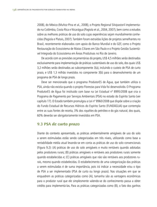 138 experiências de pagamentos por serviços ambientais no brasil
2008), do México (Muñoz-Pina et al., 2008), o Projeto Regional Silvipastoril implementa-
do na Colômbia, Costa Rica e Nicarágua (Pagiola et al., 2004, 2007), bem como a estudos
sobre as melhores práticas de uso do solo cujas experiências sejam mundialmente conhe-
cidas (Pagiola e Platais, 2007).Também foram extraídas lições de projetos semelhantes no
Brasil, recentemente elaborados com apoio do Banco Mundial e do GEF, como o Projeto
Restauração do Ecossistema de Matas Ciliares em São Paulo e o Projeto Gestão Sustentá-
vel Integrada do Ecossistema em Áreas Produtivas no Rio de Janeiro.
De acordo com as previsões orçamentárias do projeto, US$ 4,5 milhões serão destinados
exclusivamente para implementação de práticas sustentáveis de uso do solo, dos quais US$
3,2 milhões serão destinados ao subcomponente 3(a), incluindo o custeio de PSA de curto
prazo, e US$ 1,3 milhão investidos no componente 3(b) para o desenvolvimento de um
programa de PSA de longo prazo.
Deve ser mencionado que o programa ProdutorES de Água, que também utiliza o
PSA, ainda não existia quando o projeto Florestas para Vida foi desenvolvido. O Programa
ProdutorES de Água foi instituído com base na Lei Estadual nº 8995/2008 que cria o
Programa de Pagamento por Serviços Ambientais (PSA) no estado do Espírito Santo (ver
capítulo 17). O Estado também promulgou a Lei nº 8960/2008 que dispõe sobre a criação
do Fundo Estadual de Recursos Hídricos do Espírito Santo (FUNDÁGUA) que contempla
entre as suas fontes de receita, 3% dos royalties do petróleo e do gás natural, dos quais,
60% deverão ser obrigatoriamente investidos em PSA.
9.3 PSA de curto prazo
Diante do contexto apresentado, as práticas ambientalmente amigáveis de uso do solo
a serem estimuladas estão sendo categorizadas em três níveis, utilizando como base a
rentabilidade média atual levando-se em conta as práticas de uso do solo convencionais
(Figura 9.2): (A) práticas de uso do solo amigáveis e muito rentáveis quando adotadas
pelos produtores rurais; (B) práticas amigáveis e rentáveis aos produtores rurais somente
quando estabelecidas e; (C) práticas amigáveis que não são rentáveis aos produtores ru-
rais, mesmo quando estabelecidas. O estabelecimento de uma categorização das práticas
a serem estimuladas é de suma importância, pois irá indicar a necessidade e/ou o tipo
de PSA a ser implementado (PSA de curto ou longo prazo). Nas situações em que se
enquadrem as práticas categorizadas como (A), tamanha são as vantagens econômicas
para o produtor rural que ele simplesmente valendo-se do conhecimento passa a obter
crédito para implementá-las. Para as práticas categorizadas como (B), o fato dos ganhos
 