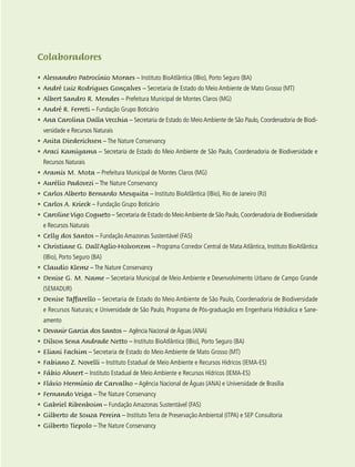 13
Colaboradores
•	Alessandro Patrocínio Moraes – Instituto BioAtlântica (IBio), Porto Seguro (BA)
•	André Luiz Rodrigues Gonçalves – Secretaria de Estado do Meio Ambiente de Mato Grosso (MT)
•	Albert Sandro R. Mendes – Prefeitura Municipal de Montes Claros (MG)
•	André R. Ferreti – Fundação Grupo Boticário
•	Ana Carolina Dalla Vecchia – Secretaria de Estado do Meio Ambiente de São Paulo, Coordenadoria de Biodi-
versidade e Recursos Naturais
•	Anita Diederichsen – The Nature Conservancy
•	Araci Kamiyama – Secretaria de Estado do Meio Ambiente de São Paulo, Coordenadoria de Biodiversidade e
Recursos Naturais
•	Aramis M. Mota – Prefeitura Municipal de Montes Claros (MG)
•	Aurélio Padovezi – The Nature Conservancy
•	Carlos Alberto Bernardo Mesquita – Instituto BioAtlântica (IBio), Rio de Janeiro (RJ)
•	Carlos A. Krieck – Fundação Grupo Boticário
•	Caroline Vigo Cogueto – Secretaria de Estado do MeioAmbiente de São Paulo, Coordenadoria de Biodiversidade
e Recursos Naturais
•	Celly dos Santos – Fundação Amazonas Sustentável (FAS)
•	Christiane G. Dall’Aglio-Holvorcem – Programa Corredor Central de Mata Atlântica, Instituto BioAtlântica
(IBio), Porto Seguro (BA)
•	Claudio Klemz – The Nature Conservancy
•	Denise G. M. Name – Secretaria Municipal de Meio Ambiente e Desenvolvimento Urbano de Campo Grande
(SEMADUR)
•	Denise Taffarello – Secretaria de Estado do Meio Ambiente de São Paulo, Coordenadoria de Biodiversidade
e Recursos Naturais; e Universidade de São Paulo, Programa de Pós-graduação em Engenharia Hidráulica e Sane-
amento
•	 Devanir Garcia dos Santos – Agência Nacional deÁguas (ANA)
•	Dilson Sena Andrade Netto – Instituto BioAtlântica (IBio), Porto Seguro (BA)
•	Eliani Fachim – Secretaria de Estado do Meio Ambiente de Mato Grosso (MT)
•	Fabiano Z. Novelli – Instituto Estadual de Meio Ambiente e Recursos Hídricos (IEMA-ES)
•	Fábio Ahnert – Instituto Estadual de Meio Ambiente e Recursos Hídricos (IEMA-ES)
•	Flávio Hermínio de Carvalho – Agência Nacional de Águas (ANA) e Universidade de Brasília
•	Fernando Veiga – The Nature Conservancy
•	Gabriel Ribenboim – Fundação Amazonas Sustentável (FAS)
•	Gilberto de Souza Pereira – Instituto Terra de Preservação Ambiental (ITPA) e SEP Consultoria
•	Gilberto Tiepolo – The Nature Conservancy
 