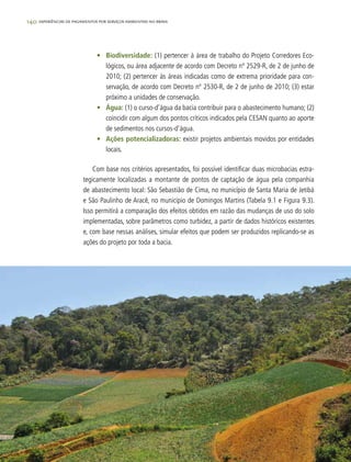 140 experiências de pagamentos por serviços ambientais no brasil
•	 Biodiversidade: (1) pertencer à área de trabalho do Projeto Corredores Eco-
lógicos, ou área adjacente de acordo com Decreto nº 2529-R, de 2 de junho de
2010; (2) pertencer às áreas indicadas como de extrema prioridade para con-
servação, de acordo com Decreto nº 2530-R, de 2 de junho de 2010; (3) estar
próximo a unidades de conservação.
•	 Água: (1) o curso-d’água da bacia contribuir para o abastecimento humano; (2)
coincidir com algum dos pontos críticos indicados pela CESAN quanto ao aporte
de sedimentos nos cursos-d’água.
•	 Ações potencializadoras: existir projetos ambientais movidos por entidades
locais.
Com base nos critérios apresentados, foi possível identificar duas microbacias estra-
tegicamente localizadas a montante de pontos de captação de água pela companhia
de abastecimento local: São Sebastião de Cima, no município de Santa Maria de Jetibá
e São Paulinho de Aracê, no município de Domingos Martins (Tabela 9.1 e Figura 9.3).
Isso permitirá a comparação dos efeitos obtidos em razão das mudanças de uso do solo
implementadas, sobre parâmetros como turbidez, a partir de dados históricos existentes
e, com base nessas análises, simular efeitos que podem ser produzidos replicando-se as
ações do projeto por toda a bacia.
 