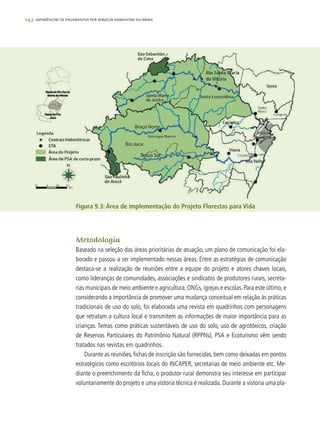 142 experiências de pagamentos por serviços ambientais no brasil
Metodologia
Baseado na seleção das áreas prioritárias de atuação, um plano de comunicação foi ela-
borado e passou a ser implementado nessas áreas. Entre as estratégias de comunicação
destaca-se a realização de reuniões entre a equipe do projeto e atores chaves locais,
como lideranças de comunidades, associações e sindicatos de produtores rurais, secreta-
rias municipais de meio ambiente e agricultura, ONGs, igrejas e escolas. Para este último, e
considerando a importância de promover uma mudança conceitual em relação às práticas
tradicionais de uso do solo, foi elaborada uma revista em quadrinhos com personagens
que retratam a cultura local e transmitem as informações de maior importância para as
crianças. Temas como práticas sustentáveis de uso do solo, uso de agrotóxicos, criação
de Reservas Particulares do Patrimônio Natural (RPPNs), PSA e Ecoturismo vêm sendo
tratados nas revistas em quadrinhos.
Durante as reuniões, fichas de inscrição são fornecidas, bem como deixadas em pontos
estratégicos como escritórios locais do INCAPER, secretarias de meio ambiente etc. Me-
diante o preenchimento da ficha, o produtor rural demonstra seu interesse em participar
voluntariamente do projeto e uma vistoria técnica é realizada. Durante a vistoria uma pla-
Figura 9.3: Área de implementação do Projeto Florestas para Vida
 