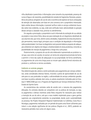 1439. PROJETO FLORESTAS PARA VIDA
nilha detalhada é preenchida e informações como tamanho da propriedade, presença de
cursos-d’água e de nascentes, possibilidade de conexão de fragmentos florestais, preexis-
tência de práticas amigáveis de uso do solo e ocorrência de espécies da fauna ameaçadas
de extinção são observadas com base em uma conversa com o proprietário interessado.
Após análise dessas informações, é possível verificar onde os serviços ambientais busca-
dos serão mais evidentes, ou seja, onde será verificada maior adicionalidade na geração
desses serviços e, baseado nisso, priorizar os atendimentos.
Em seguida a priorização, o proprietário rural é informado da aceitação de sua adesão
ao projeto e nova visita é feita, dessa vez para realização de um diagnóstico detalhado de
uso atual do solo, que inclui, dentre outras atividades, mapeamento de áreas de preserva-
ção permanente, reserva legal, principais usos e condições de degradação e informações
sobre produtividade. Com base no diagnóstico será possível elaborar proposta de adequa-
ção ambiental com objetivo de integrar a biodiversidade em áreas produtivas, incluindo as
possibilidades de inserção de pagamentos a longo e/ou curto prazo.
Posteriormente, a proposta de uso do solo elaborada é apresentada ao produtor ru-
ral que, caso entre em acordo, irá assinar um termo de compromisso/contrato de forma
a permitir o início das ações de adequação na sua propriedade. De forma semelhante,
os pagamentos de curto e/ou longo prazo se iniciam após adesão formal voluntária do
produtor e, conforme os termos acordados.
Valores a serem pagos
Para determinação dos valores a serem praticados para pagamentos por serviços ambien-
tais, serão considerados diversos fatores, incluindo a perda de oportunidade de uso do
solo para os usos praticados na região, a adicionalidade de serviços ambientais gerados
com base na prática adotada, bem como, os valores atualmente instituídos pela Lei Esta-
dual nº 8995/2008 que cria o Programa de Pagamento por Serviços Ambientais (PSA) no
Estado do Espírito Santo.
As características dos contratos serão de acordo com a natureza dos pagamentos
efetuados. Os contratos deverão ser compatíveis com as práticas de transição, ou seja,
os pagamentos e demais incentivos serão feitos enquanto for necessário para realizar
a transição de uso do solo e, até que o novo modelo implantado passe a gerar ganhos
superiores aos originalmente existentes na propriedade, dando assim sustentabilidade
ao processo. No Projeto Silvipastoril Regional implementado na Colômbia, Costa Rica e
Nicarágua, pagamentos realizados por um período de quatro anos foram suficientes para
induzir a uma adoção significativa de tais práticas (Pagiola et al., 2007), podendo ser
necessários períodos mais curtos em alguns casos.
 