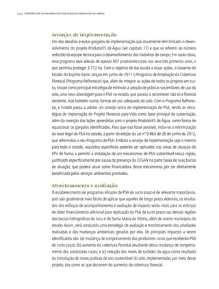 144 experiências de pagamentos por serviços ambientais no brasil
Arranjos de implementação
Um dos desafios é evitar gargalos de implementação que atualmente têm limitado o desen-
volvimento do projeto ProdutorES de Água (ver capitulo 17) e que se referem ao número
reduzido da equipe técnica para o desenvolvimento dos trabalhos de campo.Em razão disso,
esse programa teve adesão de apenas 407 produtores rurais nos seus três primeiros anos, o
que permitiu proteger 3.772 ha. Com o objetivo de dar escala a essas ações, o Governo do
Estado do Espírito Santo lançou em junho de 2011 o Programa de Ampliação da Cobertura
Florestal (Programa Reflorestar) que, além de integrar as ações de todos os projetos em cur-
so,trouxe como principal estratégia de estímulo à adoção de práticas sustentáveis de uso do
solo,uma nova abordagem para o PSA no estado,que passou a reconhecer não só a floresta
existente, mas também outras formas de uso adequado do solo. Com o Programa Reflores-
tar, o Estado passa a adotar um arranjo único de implementação de PSA, tendo as estra-
tégias de implantação do Projeto Florestas para Vida como base principal de sustentação,
além da inserção das lições aprendidas com o projeto ProdutorES de Água, como forma de
equacionar os gargalos identificados. Para que isso fosse possível, inclui-se a reformulação
da base legal do PSA no estado, a partir da edição da Lei nº 9.864 de 26 de junho de 2012,
que reformulou o seu Programa de PSA. Embora o arranjo de implementação seja o mesmo
para todo o estado, requisitos específicos poderão ser aplicados nas áreas de atuação do
FPV de forma a permitir a instalação de um mecanismos de PSA sustentável nessa região,
justificado especificamente por causa da presença da CESAN na parte baixa de suas bacias
de atuação, que poderá atuar como financiadora desse mecanismos por ser diretamente
beneficiada pelos serviços ambientais prestados.
Monitoramento e avaliação
O estabelecimento de programas eficazes de PSA de curto prazo é de relevante importância,
pois são geralmente mais fáceis de aplicar que aqueles de longo prazo.Ademais, os resulta-
dos dos esforços de acompanhamento e avaliação de impacto serão vitais para os esforços
de obter financiamento adicional para replicação do PSA de curto prazo nas demais regiões
das bacias hidrográficas do Jucu e do Santa Maria da Vitória, além de outros municípios do
estado.Assim, será conduzida uma estratégia de avaliação e monitoramento das atividades
realizadas e das mudanças ambientais geradas por elas. Os principais impactos a serem
identificados são: (a) mudança de comportamento dos produtores rurais que receberão PSA
de curto prazo; (b) aumento da cobertura florestal resultante dessa mudança de comporta-
mento dos produtores rurais; e (c) redução dos níveis de turbidez da água como resultado
da introdução de novas práticas de uso sustentável do solo, implementadas por meio desse
projeto, tais como as que decorrem do aumento da cobertura florestal.
 