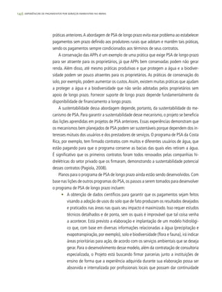 146 experiências de pagamentos por serviços ambientais no brasil
práticas anteriores.A abordagem de PSA de longo prazo evita esse problema ao estabelecer
pagamentos sem prazo definido aos produtores rurais que adotam e mantêm tais práticas,
sendo os pagamentos sempre condicionados aos términos de seus contratos.
A conservação das APPs é um exemplo de uma prática que exige PSA de longo-prazo
para ser atraente para os proprietários, já que APPs bem conservadas podem não gerar
renda. Além disso, até mesmo práticas produtivas e que protegem a água e a biodiver-
sidade podem ser pouco atraentes para os proprietários. As práticas de conservação do
solo, por exemplo, podem aumentar os custos.Assim, existem muitas práticas que ajudam
a proteger a água e a biodiversidade que não serão adotadas pelos proprietários sem
apoio de longo prazo. Fornecer suporte de longo prazo depende fundamentalmente da
disponibilidade de financiamento a longo prazo.
A sustentabilidade dessa abordagem depende, portanto, da sustentabilidade do me-
canismo de PSA. Para garantir a sustentabilidade desse mecanismo, o projeto se beneficia
das lições aprendidas em projetos de PSA anteriores. Essas experiências demonstram que
os mecanismos bem planejados de PSA podem ser sustentáveis porque dependem dos in-
teresses mútuos dos usuários e dos prestadores de serviços. O programa de PSA da Costa
Rica, por exemplo, tem firmado contratos com muitos e diferentes usuários de água, que
estão pagando para que o programa conserve as bacias das quais eles retiram a água.
É significativo que os primeiros contratos foram todos renovados pelas companhias hi-
drelétricas do setor privado que os firmaram, demonstrando a sustentabilidade potencial
desses contratos (Pagiola, 2008).
Planos para o programa de PSA de longo prazo ainda estão sendo desenvolvidos. Com
base nas lições de outros programas do PSA, os passos a serem tomados para desenvolver
o programa de PSA de longo prazo incluem:
•	 A obtenção de dados científicos para garantir que os pagamentos sejam feitos
visando a adoção de usos do solo que de fato produzam os resultados desejados
e praticados nas áreas nas quais seu impacto é maximizado. Isso requer estudos
técnicos detalhados e de ponta, sem os quais é improvável que tal coisa venha
a acontecer. Está previsto a elaboração e implantação de um modelo hidrológi-
co que, com base em diversas informações relacionadas a água (precipitação e
evapotranspiração, por exemplo), solo e biodiversidade (flora e fauna), irá indicar
áreas prioritárias para ação, de acordo com os serviços ambientais que se deseja
gerar. Para o desenvolvimento desse modelo, além da contratação de consultoria
especializada, o Projeto está buscando firmar parcerias junto a instituições de
ensino de forma que a experiência adquirida durante sua elaboração possa ser
absorvida e internalizada por profissionais locais que possam dar continuidade
 