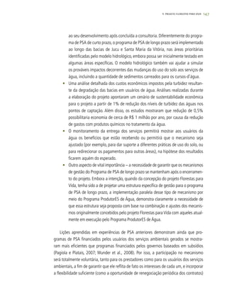 1479. PROJETO FLORESTAS PARA VIDA
ao seu desenvolvimento após concluída a consultoria. Diferentemente do progra-
ma de PSA de curto prazo, o programa de PSA de longo prazo será implementado
ao longo das bacias de Jucu e Santa Maria da Vitória, nas áreas prioritárias
identificadas pelo modelo hidrológico, embora possa ser inicialmente testado em
algumas áreas específicas. O modelo hidrológico também vai ajudar a simular
os prováveis impactos decorrentes das mudanças do uso do solo aos serviços de
água, incluindo a quantidade de sedimentos carreados para os cursos-d’água.
•	 Uma análise detalhada dos custos econômicos impostos pela turbidez resultan-
te da degradação das bacias em usuários de água. Análises realizadas durante
a elaboração do projeto apontaram um cenário de sustentabilidade econômica
para o projeto a partir de 1% de redução dos níveis de turbidez das águas nos
pontos de captação. Além disso, os estudos mostraram que redução de 0,5%
possibilitaria economia de cerca de R$ 1 milhão por ano, por causa da redução
de gastos com produtos químicos no tratamento da água.
•	 O monitoramento da entrega dos serviços permitirá mostrar aos usuários da
água os benefícios que estão recebendo ou permitirá que o mecanismo seja
ajustado (por exemplo, para dar suporte a diferentes práticas de uso do solo, ou
para redirecionar os pagamentos para outras áreas), na hipótese dos resultados
ficarem aquém do esperado.
•	 Outro aspecto de vital importância – a necessidade de garantir que os mecanismos
de gestão do Programa de PSA de longo prazo se mantenham após o encerramen-
to do projeto. Embora a intenção, quando da concepção do projeto Florestas para
Vida, tenha sido a de projetar uma estrutura específica de gestão para o programa
de PSA de longo prazo, a implementação paralela desse tipo de mecanismo por
meio do Programa ProdutorES de Água, demonstra claramente a necessidade de
que essa estrutura seja proposta com base na combinação e ajustes dos mecanis-
mos originalmente concebidos pelo projeto Florestas para Vida com aqueles atual-
mente em execução pelo Programa ProdutorES de Água.
Lições aprendidas em experiências de PSA anteriores demonstram ainda que pro-
gramas de PSA financiados pelos usuários dos serviços ambientais gerados se mostra-
ram mais eficientes que programas financiados pelos governos baseados em subsídios
(Pagiola e Platais, 2007; Wunder et al., 2008). Por isso, a participação no mecanismo
será totalmente voluntária, tanto para os prestadores como para os usuários dos serviços
ambientais, a fim de garantir que ele reflita de fato os interesses de cada um, e incorporar
a flexibilidade suficiente (como a oportunidade de renegociação periódica dos contratos)
 