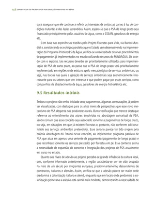 148 experiências de pagamentos por serviços ambientais no brasil
para assegurar que ele continue a refletir os interesses de ambas as partes à luz de con-
dições mutantes e das lições aprendidas.Assim, espera-se que o PSA de longo prazo seja
financiado principalmente pelos usuários de água, como a CESAN, geradoras de energia
etc.
Com base nas experiências trazidas pelo Projeto Florestas para Vida, via Banco Mun-
dial e, considerando os esforços paralelos que o Estado vem desenvolvendo na implemen-
tação do Programa ProdutorES de Água, verifica-se a necessidade de rever procedimentos
de pagamentos já implementados no estado utilizando recursos do FUNDÁGUA. De acor-
do com o exposto, tais recursos deverão ser prioritariamente utilizados para implemen-
tação de PSA de curto prazo, ao passo que o PSA de longo prazo será prioritariamente
implementado em regiões onde exista o apelo mercadológico de serviços ambientais, ou
seja, nas bacias nas quais a geração de serviços ambientais seja economicamente inte-
ressante para os setores que tem interesse e que podem pagar por esses serviços, como
companhias de abastecimento de água, geradores de energia hidroelétrica etc.
9.5 Resultados iniciais
Embora o projeto não tenha iniciado seus pagamentos, algumas constatações já podem
ser visualizadas, com destaque para os altos níveis de perspectivas que esse novo me-
canismo de PSA desperta nos produtores rurais. Outra verificação que merece destaque
refere-se ao entendimento dos atores envolvidos na abordagem conceitual de PSA,
sendo comum que esse conceito seja associado somente a pagamentos de longo prazo,
ou seja, em situações em que já existem florestas e, portanto, não conferem adiciona-
lidade aos serviços ambientais pretendidos. Esse cenário parece ter tido origem pela
própria abordagem do Estado nesse conceito, ao implementar programa paralelo de
PSA que atua em apenas uma vertente de pagamento (pagamento de longo prazo) e
que reconhece somente os serviços prestados por florestas em pé. Esse contexto acena
a necessidade de expansão do conceito e integração dos projetos de PSA atualmente
em curso no estado.
Quanto aos níveis de adesão ao projeto, percebe-se grande influência da cultura local,
pois, conforme informado anteriormente, a região caracteriza-se por ter sido ocupada
há mais de um século por imigrantes europeus, predominantemente, descendentes de
pomeranos, italianos e alemães. Assim, verifica-se que a adesão parece ser maior onde
predomina a colonização italiana e alemã, enquanto que em locais onde predomina a co-
lonização pomerana a adesão está sendo mais modesta, demonstrando a necessidade de
 