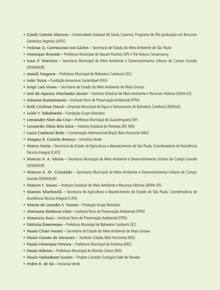 14 experiências de pagamentos por serviços ambientais no brasil
•	Gisele Garcia Alarcon – Universidade Estadual de Santa Catarina, Programa de Pós-graduação em Recursos
Genéticos Vegetais (UFSC)
•	Helena Q. Carrascosa von Glehn – Secretaria de Estado do Meio Ambiente de São Paulo
•	Henrique Bracale – Prefeitura Municipal de Nazaré Paulista (SP) e The Nature Conservancy
•	Ivan P. Martins – Secretaria Municipal de Meio Ambiente e Desenvolvimento Urbano de Campo Grande
(SEMADUR)
•	Jamili Nayara – Prefeitura Municipal de Balneário Camboriú (SC)
•	João Tezza – Fundação Amazonas Sustentável (FAS)
•	Jorge Luís Vivan – Secretaria de Estado do Meio Ambiente de Mato Grosso
•	José de Aquino Machado Júnior – Instituto Estadual de Meio Ambiente e Recursos Hídricos (IEMA-ES)
•	Juliana Bustamante – Instituto Terra de Preservação Ambiental (ITPA)
•	Kelli Cristina Dacol – Empresa Municipal de Água e Saneamento de Balneário Camboriú (EMASA)
•	Leide Y. Takahashi – Fundação Grupo Boticário
•	Leesander Alves da Cruz – Prefeitura Municipal de Guaratinguetá (SP)
•	Leonardo Diniz Reis Silva – Instituto Estadual de Florestas (IEF, MG)
•	Lucio Cadaval Bede – Conservação Internacional Brasil, Belo Horizonte (MG)
•	Magno B. Castelo Branco – Iniciativa Verde
•	Marco Faria – Secretaria de Estado de Agricultura e Abastecimento de São Paulo, Coordenadoria de Assistência
Técnica Integral (CATI)
•	Marcos A. A. Meira – Secretaria Municipal de Meio Ambiente e Desenvolvimento Urbano de Campo Grande
(SEMADUR)
•	Marcos A. M. Cristaldo – Secretaria Municipal de Meio Ambiente e Desenvolvimento Urbano de Campo
Grande (SEMADUR)
•	Marcos F. Sossai – Instituto Estadual de Meio Ambiente e Recursos Hídricos (IEMA–ES)
•	Marcos Martinelli – Secretaria de Agricultura e Abastecimento do Estado de São Paulo, Coordenadoria de
Assistência Técnica Integral (CATI)
•	Maria de Lourdes S. Nunes – Frndação Grupo Boticário
•	Mariana Barbosa Vilar – Instituto Terra de Preservação Ambiental (ITPA)
•	Mauricio Ruiz – Instituto Terra de Preservação Ambiental (ITPA)
•	Patricia Zimerman – Prefeitura Municipal de Balneário Camboriú (SC)
•	Paulo César Nunes – Secretaria de Estado do Meio Ambiente de Mato Grosso
•	Paulo Dimas de Menezes – Instituto Cidade, Belo Horizonte (MG)
•	Paulo Henrique Pereira – Prefeitura Municipal de Extrema (MG)
•	Paulo Ribeiro – Prefeitura Municipal de Montes Claros (MG)
•	Paulo Valladares Soares – Projeto Corredor Ecológico Vale do Paraíba
•	Pedro B. de Sá – Iniciativa Verde
 