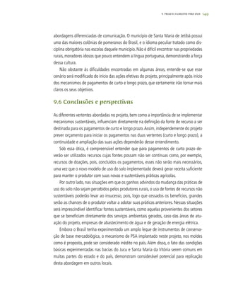 1499. PROJETO FLORESTAS PARA VIDA
abordagens diferenciadas de comunicação. O município de Santa Maria de Jetibá possui
uma das maiores colônias de pomeranos do Brasil, e o idioma peculiar tratado como dis-
ciplina obrigatória nas escolas daquele município. Não é difícil encontrar nas propriedades
rurais, moradores idosos que pouco entendem a língua portuguesa, demonstrando a força
dessa cultura.
Não obstante às dificuldades encontradas em algumas áreas, entende-se que esse
cenário será modificado do início das ações efetivas do projeto, principalmente após início
dos mecanismos de pagamentos de curto e longo prazo, que certamente irão tornar mais
claros os seus objetivos.
9.6 Conclusões e perspectivas
As diferentes vertentes abordadas no projeto, bem como a importância de se implementar
mecanismos sustentáveis, influenciam diretamente na definição da fonte de recurso a ser
destinada para os pagamentos de curto e longo prazo.Assim, independemente do projeto
prever orçamento para iniciar os pagamentos nas duas vertentes (curto e longo prazo), a
continuidade e ampliação das suas ações dependerão desse entendimento.
Sob essa ótica, é compreensível entender que para pagamentos de curto prazo de-
verão ser utilizados recursos cujas fontes possam não ser contínuas como, por exemplo,
recursos de doações, pois, concluídos os pagamentos, esses não serão mais necessários,
uma vez que o novo modelo de uso do solo implementado deverá gerar receita suficiente
para manter o produtor com suas novas e sustentáveis práticas agrícolas.
Por outro lado, nas situações em que os ganhos advindos da mudança das práticas de
uso do solo não sejam percebidos pelos produtores rurais, o uso de fontes de recursos não
sustentáveis poderão levar ao insucesso, pois, logo que cessados os benefícios, grandes
serão as chances de o produtor voltar a adotar suas práticas anteriores. Nessas situações
será imprescindível identificar fontes sustentáveis, como aquelas provenientes dos setores
que se beneficiam diretamente dos serviços ambientais gerados, caso das áreas de atu-
ação do projeto, empresas de abastecimento de água e de geração de energia elétrica.
Embora o Brasil tenha experimentado um amplo leque de instrumentos de conserva-
ção de base mercadológica, o mecanismo de PSA implantado neste projeto, nos moldes
como é proposto, pode ser considerado inédito no país. Além disso, o fato das condições
básicas experimentadas nas bacias do Jucu e Santa Maria da Vitória serem comuns em
muitas partes do estado e do país, demonstram considerável potencial para replicação
desta abordagem em outros locais.
 