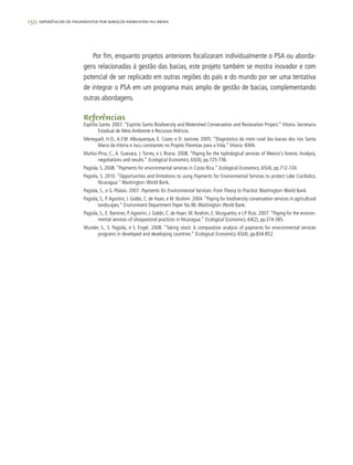 150 experiências de pagamentos por serviços ambientais no brasil
Por fim, enquanto projetos anteriores focalizaram individualmente o PSA ou aborda-
gens relacionadas à gestão das bacias, este projeto também se mostra inovador e com
potencial de ser replicado em outras regiões do país e do mundo por ser uma tentativa
de integrar o PSA em um programa mais amplo de gestão de bacias, complementando
outras abordagens.
Referências
Espírito Santo. 2007. “Espirito Santo Biodiversity and Watershed Conservation and Restoration Project.” Vitoria: Secretaria
Estadual de Meio Ambiente e Recursos Hídricos.
Menegueli, H.O., A.F.M. Albuquerque, E. Cozer, e D. Jastrow. 2005. “Diagnóstico do meio rural das bacias dos rios Santa
Maria da Vitória e Jucu constantes no Projeto Florestas para a Vida.”Vitoria: IEMA.
Muñoz-Pina, C., A. Guevara, J. Torres, e J. Brana. 2008. “Paying for the hydrological services of Mexico's forests: Analysis,
negotiations and results.” Ecological Economics, 65(4), pp.725-736.
Pagiola, S. 2008. “Payments for environmental services in Costa Rica.” Ecological Economics, 65(4), pp.712-724.
Pagiola, S. 2010. “Opportunities and limitations to using Payments for Environmental Services to protect Lake Cocibolca,
Nicaragua.”Washington:World Bank.
Pagiola, S., e G. Platais. 2007. Payments for Environmental Services: From Theory to Practice. Washington:World Bank.
Pagiola, S., P.Agostini, J. Gobbi, C. de Haan, e M. Ibrahim. 2004.“Paying for biodiversity conservation services in agricultural
landscapes.” Environment Department Paper No.96.Washington:World Bank.
Pagiola, S., E. Ramirez, P.Agostini, J. Gobbi, C. de Haan, M. Ibrahim, E. Murgueitio, e J.P. Ruíz. 2007.“Paying for the environ-
mental services of silvopastoral practices in Nicaragua.” Ecological Economics, 64(2), pp.374-385.
Wunder, S., S. Pagiola, e S. Engel. 2008. “Taking stock: A comparative analysis of payments for environmental services
programs in developed and developing countries.” Ecological Economics, 65(4), pp.834-852.
 