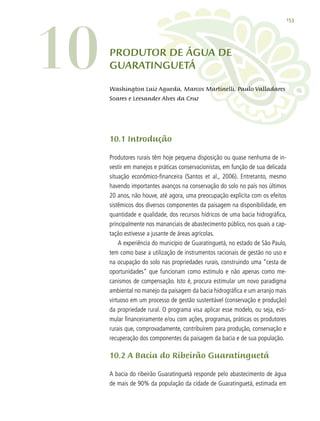 153
PRODUTOR DE ÁGUA DE
GUARATINGUETÁ
10.1 Introdução
Produtores rurais têm hoje pequena disposição ou quase nenhuma de in-
vestir em manejos e práticas conservacionistas, em função de sua delicada
situação econômico-financeira (Santos et al., 2006). Entretanto, mesmo
havendo importantes avanços na conservação do solo no país nos últimos
20 anos, não houve, até agora, uma preocupação explícita com os efeitos
sistêmicos dos diversos componentes da paisagem na disponibilidade, em
quantidade e qualidade, dos recursos hídricos de uma bacia hidrográfica,
principalmente nos mananciais de abastecimento público, nos quais a cap-
tação estivesse a jusante de áreas agrícolas.
A experiência do município de Guaratinguetá, no estado de São Paulo,
tem como base a utilização de instrumentos racionais de gestão no uso e
na ocupação do solo nas propriedades rurais, construindo uma “cesta de
oportunidades” que funcionam como estímulo e não apenas como me-
canismos de compensação. Isto é, procura estimular um novo paradigma
ambiental no manejo da paisagem da bacia hidrográfica e um arranjo mais
virtuoso em um processo de gestão sustentável (conservação e produção)
da propriedade rural. O programa visa aplicar esse modelo, ou seja, esti-
mular financeiramente e/ou com ações, programas, práticas os produtores
rurais que, comprovadamente, contribuírem para produção, conservação e
recuperação dos componentes da paisagem da bacia e de sua população.
10.2 A Bacia do Ribeirão Guaratinguetá
A bacia do ribeirão Guaratinguetá responde pelo abastecimento de água
de mais de 90% da população da cidade de Guaratinguetá, estimada em
10 Washington Luiz Agueda, Marcos Martinelli, Paulo Valladares
Soares e Leesander Alves da Cruz
 