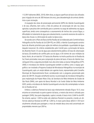 154 experiências de pagamentos por serviços ambientais no brasil
112.091 habitantes (IBGE, 2010).Além disso, as águas superficiais da bacia são utilizadas
para irrigação de cerca de 300 hectares de arroz, para dessedentação de animais domés-
ticos e para recreação.
A ocupação das áreas de preservação permanente (APPs) do ribeirão Guaratinguetá
e de seus afluentes, bem como a falta de práticas de conservação de solo nas áreas
agrícolas e pecuárias têm contribuído para o aumento na carga de sedimentos nas águas
superficiais, tendo como consequência o assoreamento de trechos dos cursos-d’água, a
dificuldade no tratamento da água para abastecimento, o aumento excessivo da vazão na
época das chuvas e a diminuição da vazão na época seca.
De acordo com o Plano de Bacia do Rio Paraíba do Sul elaborado pelo Comitê de Bacia
Hidrográfica do Rio Paraíba do Sul (CBH-PS), em 2000, o ribeirão Guaratinguetá constitui
bacia de afluente prioritária para ações de melhoria da qualidade e quantidade de água
daquele manancial. Os critérios estabelecidos pelo Comitê para a priorização de bacias
de afluentes foram: (1) uso da água para abastecimento público; (2) taxa de urbanização
da bacia; (3) existência de conflito pelo uso da água; e (4) número de usos múltiplos da
bacia.Assim, de um total de 137 bacias de afluentes no trecho paulista do rio Paraíba do
Sul, foram priorizadas nove para composição do plano de bacia.A bacia do ribeirão Gua-
ratinguetá tinha a segunda prioridade mais alta entre todas as bacias hidrográficas (CPTI,
2000). A microbacia do ribeirão Guaratinguetá também se definiu como o espaço geo-
gráfico a ser instalado o Programa Estadual de Microbacias Hidrográficas no município de
Guaratinguetá, após um amplo debate com agentes locais, representados pelo Conselho
Municipal de Desenvolvimento Rural, corroborando com o programa preconizado pelo
plano do CBH-PS. Situação semelhante ocorreu na priorização da microbacia hidrográfica
para implantação do Projeto Mata Ciliar, da Secretaria do Meio Ambiente do Estado de
São Paulo (SMA), com apoio do Banco Mundial e do Fundo Global de Meio Ambiente
(GEF), sendo a microbacia do ribeirão Guaratinguetá uma das três contempladas na bacia
do rio Paraíba do Sul.
Embora a cobertura florestal da bacia seja relativamente elevada (Figura 10.1), essa
encontra-se concentrada na parte superior da bacia, a maioria das terras é utilizada para
pastagem (54%), boa parte degradada, sujeita à erosão. A bacia inclui 2.644 ha de APP.
No entanto, apenas 1.349 ha estão sob cobertura florestal no presente, criando um de-
ficit de cobertura florestal em APP de 1.294 ha. A maior parte desse deficit (1.105 ha) é
atualmente utilizado para pastagem, e mais da metade dessa área está concentrada em
propriedades menores que 200 ha.
 