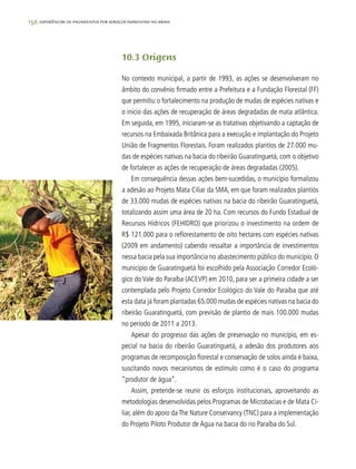 156 experiências de pagamentos por serviços ambientais no brasil
10.3 Origens
No contexto municipal, a partir de 1993, as ações se desenvolveram no
âmbito do convênio firmado entre a Prefeitura e a Fundação Florestal (FF)
que permitiu o fortalecimento na produção de mudas de espécies nativas e
o inicio das ações de recuperação de áreas degradadas de mata atlântica.
Em seguida, em 1995, iniciaram-se as tratativas objetivando a captação de
recursos na Embaixada Britânica para a execução e implantação do Projeto
União de Fragmentos Florestais. Foram realizados plantios de 27.000 mu-
das de espécies nativas na bacia do ribeirão Guaratinguetá, com o objetivo
de fortalecer as ações de recuperação de áreas degradadas (2005).
Em consequência dessas ações bem-sucedidas, o município formalizou
a adesão ao Projeto Mata Ciliar da SMA, em que foram realizados plantios
de 33.000 mudas de espécies nativas na bacia do ribeirão Guaratinguetá,
totalizando assim uma área de 20 ha. Com recursos do Fundo Estadual de
Recursos Hídricos (FEHIDRO) que priorizou o investimento na ordem de
R$ 121.000 para o reflorestamento de oito hectares com espécies nativas
(2009 em andamento) cabendo ressaltar a importância de investimentos
nessa bacia pela sua importância no abastecimento público do município. O
município de Guaratinguetá foi escolhido pela Associação Corredor Ecoló-
gico do Vale do Paraíba (ACEVP) em 2010, para ser a primeira cidade a ser
contemplada pelo Projeto Corredor Ecológico do Vale do Paraíba que até
esta data já foram plantadas 65.000 mudas de espécies nativas na bacia do
ribeirão Guaratinguetá, com previsão de plantio de mais 100.000 mudas
no período de 2011 a 2013.
Apesar do progresso das ações de preservação no município, em es-
pecial na bacia do ribeirão Guaratinguetá, a adesão dos produtores aos
programas de recomposição florestal e conservação de solos ainda é baixa,
suscitando novos mecanismos de estímulo como é o caso do programa
“produtor de água”.
Assim, pretende-se reunir os esforços institucionais, aproveitando as
metodologias desenvolvidas pelos Programas de Microbacias e de Mata Ci-
liar, além do apoio daThe Nature Conservancy (TNC) para a implementação
do Projeto Piloto Produtor de Água na bacia do rio Paraíba do Sul.
 