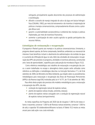 158 experiências de pagamentos por serviços ambientais no brasil
ratinguetá, principalmente aqueles decorrentes dos processos de sedimentação
e eutrofização;
•	 difundir o conceito de manejo integrado do solo e da água em bacias hidrográ-
ficas (CNUMA, 1992), por meio do treinamento e do incentivo à implantação de
práticas e manejos conservacionistas, comprovadamente eficazes contra a polui-
ção difusa rural;
•	 garantir a sustentabilidade socioeconômica e ambiental dos manejos e práticas
implantadas, por meio de incentivos financeiros;
•	 aumentar a participação do setor usuário agrícola na gestão participativa dos
recursos hídricos.
Estratégias de restauração e recuperação
O programa é flexível quanto aos manejos e às práticas conservacionistas. Entretanto, o
programa deverá aportar, de forma comprovada, benefícios ambientais ao manancial de
interesse. Esses benefícios incluem o abatimento da sedimentação e da turbidez da água
e o aumento da infiltração de água no solo.Além das atividades de restauração e recupe-
ração dasAPPs são previstos no programa, atividades e incentivos adicionais, constituindo
uma ‘cesta de oportunidades’, específica para cada porção da microbacia (Figura 10.2).
Como referência metodológica aos trabalhos de restauração e recuperação das áre-
as a serem trabalhadas no escopo e abrangência deste projeto serão utilizadas como
referência as definições e metodologias descritas na Instrução Normativa nº 5, de 8 de
setembro de 2009, do Ministério do Meio Ambiente, que dispõe sobre os procedimentos
metodológicos para restauração e recuperação das Áreas de Preservação Permanentes
(APPs) e da Reserva Legal (RL) instituídas pela Lei nº 4.771, de 15 de setembro de 1965.
Para efeito deste projeto são previstos três modelos metodológicos para a restauração
e recuperação das APPs, são eles:
•	 condução da regeneração natural de espécies nativas;
•	 plantio de espécies nativas (mudas, sementes, estacas);
•	 plantio de espécies nativas conjugado com a condução da regeneração natural
de espécies nativas (enriquecimento).
As metas específicas do Programa até 2020 são de recuperar 1.300 ha de matas ci-
liares e nascentes; conservar 1.300 ha de florestas nativas existentes; conservar 1.500 ha
de solo; e capacitar 50 colaboradores/difusores na bacia. A Tabela 10.2 mostra as metas
anuais para cada ação e seu custo estimado.
 