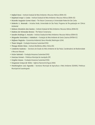 15
•	Rafael Boni – Instituto Estadual de Meio Ambiente e Recursos Hídricos (IEMA–ES)
•	Raphael Jorge S. Costa – Instituto Estadual de Meio Ambiente e Recursos Hídricos (IEMA–ES)
•	Ricardo Augusto Gorne Viani – The Nature Conservancy e Universidade Federal de São Carlos
•	Roberto U. Resende – Iniciativa Verde, Universidade de São Paulo, Programa de Pós-graduação em Ciência
Ambiental
•	Robson Monteiro dos Santos – Instituto Estadual de Meio Ambiente e Recursos Hídricos (IEMA-ES)
•	Rubens de Miranda Benini – The Nature Conservancy
•	Sandro Rodrigo S. Aniceto – Instituto Estadual de Meio Ambiente e Recursos Hídricos (IEMA-ES)
•	Shigueko Terezinha I. Fukahori – Fundação do Meio Ambiente de Santa Catarina (FATMA-SC)
•	Stefano Pagiola – Economista Ambiental, Banco Mundial,Washington (USA)
•	Thais Megid – Fundação Amazonas Sustentável (FAS)
•	Thiago Belote Silva – Instituto BioAtlântica (IBio),Vitória (ES)
•	Umberto Kubota – Secretaria de Estado do Meio Ambiente de São Paulo, Coordenadoria de Biodiversidade
e Recursos Naturais
•	Victor Salviati – Fundação Amazonas Sustentável (FAS)
•	Vinicius Ferrari – Prefeitura Municipal de Joanópolis (SP)
•	Virgilio Viana – Fundação Amazonas Sustentável (FAS)
•	Vivyanne Graça de Melo – Agência Nacional de Águas (ANA)
•	Washington Luiz Agueda – Secretaria Municipal de Agricultura e Meio Ambiente (SEAMA), Prefeitura
Municipal de Guaratinguetá
 