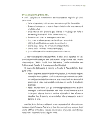 161
Detalhes do Programa PSA
A Lei nº 4.252 precisa o primeiro critério de elegibilidade do Programa, que segue
dessa forma:
•	 bacias hidrográficas prioritárias para o abastecimento público do município;
•	 áreas prioritárias para o incremento da conectividade entre remanescentes de
vegetação nativa;
•	 áreas indicadas como prioritárias para proteção ou recuperação em Plano de
Bacia Hidrográfica ou Plano Diretor Ambiental da Bacia;
•	 áreas com maior potencial para sequestro de carbono;
•	 tipos e características dos serviços ambientais que contemplarão;
•	 critérios de elegibilidade e priorização dos participantes;
•	 critérios para a aferição dos serviços ambientais prestados;
•	 critérios para o cálculo dos valores a serem pagos;
•	 prazos mínimos e máximos a serem observados nos contratos.
As propriedades elegíveis dar-se-ão por forma de editais anuais específicos por bacia
priorizada por meio das seleções feitas pela Secretaria de Agricultura e Meio Ambiente
de Guaratinguetá (SEAMA), Comitê Gestor do Programa, Conselho Municipal de Meio
Ambiente e pelo Conselho de Desenvolvimento Rural Municipal.
Os pagamentos do Programa de Incentivo ao Produtor de Água serão feitos da se-
guinte forma:
•	 no caso de práticas de conservação e manejo do solo, os recursos do Programa
serão repassados ao produtor a título de pagamento pela manutenção da prática
ou manejo conservacionista proposto e serão proporcionais ao percentual de
abatimento da erosão na propriedade, sendo pago em parcelas de acordo com
o contrato;
•	 no caso dos proprietários rurais que aderirem ao programa de melhoria da cober-
tura vegetal da microbacia e cederem áreas para o reflorestamento, os recursos
do programa, além de financiar o plantio e a formação da área reflorestada,
pagarão a título de incentivo um percentual do valor correspondente ao arren-
damento da terra.
A verificação do abatimento efetivo da erosão na propriedade é pré-requisito para
os pagamentos do Programa. Para tanto, o titular do empreendimento aprovado deverá
solicitar a PMG a verificação da execução das práticas de conservação e/ou restauração
florestal. Esse processo dar-se-á da seguinte forma:
10. PRODUTOR DE ÁGUA DE GUARATINGUETÁ
 