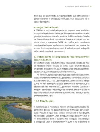 163
tendo este que assumir todas as responsabilidades civis, administrativas e
penais decorrentes de omissões ou informações falsas prestadas no ato da
adesão ao Programa.
Arranjos institucionais
A SEAMA é a responsável pela gestão do programa sendo auxiliada e
acompanhada pelo Comitê Gestor que é composto em sua maioria pelos
parceiros financiadores, Conselho Municipal de Meio Ambiente, Conselho
de Desenvolvimento Rural e anualmente deverá ser contratada uma au-
ditoria externa, a expensas do FMMA, para certificação do cumprimento
das disposições legais e regulamentares estabelecidas, para o exame das
contas e de outros procedimentos usuais de auditoria, as quais serão publi-
cadas na rede mundial de computadores.
Monitoramento dos impactos do Programa sobre os
recursos hídricos
Os benefícios gerados pelo abatimento da erosão serão avaliados por meio
de indicadores simples e eficazes, tais como a vazão e a turbidez da água,
em períodos preestabelecidos. Essas medições serão conduzidas por técni-
cos da SAEG ou por entidade devidamente credenciada,
Por outro lado, é preciso considerar que ações institucionais desenvolvi-
das ou em andamento na Microbacia, por parte da Secretaria deAgricultura
e Abastecimento (SAA) e sua Coordenadoria de Assistência Técnica Integral
(CATI), por meio do Programa Estadual de Microbacias Hidrográficas, e da
Secretaria de Meio Ambiente (SMA), por meio do Programa Mata Ciliar e
Programa de Proteção e Recuperação de Nascentes, ambas do Estado de
São Paulo, constituíram um ambiente facilitador para a efetivação do Pro-
grama Produtor de Água.
10.5 Conclusões
A implementação do Programa de Incentivo à Proteção da Qualidade e Dis-
ponibilidade de Água nas Bacias Hidrográficas do Município de Guaratin-
guetá “Produtor deÁgua” está a ponto de começar. Em 5 de maio de 2011,
foi publicado o Decreto nº 7.484, de Regulamentação da Lei nº 4.252, de
11 de novembro de 2010, e a próxima fase foi seguida pela publicação
e apuração do Edital de chamamento nº 01/2011 de 13 de setembro de
10. PRODUTOR DE ÁGUA DE GUARATINGUETÁ
 