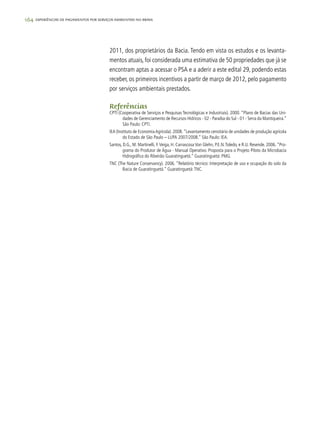 164 experiências de pagamentos por serviços ambientais no brasil
2011, dos proprietários da Bacia. Tendo em vista os estudos e os levanta-
mentos atuais, foi considerada uma estimativa de 50 propriedades que já se
encontram aptas a acessar o PSA e a aderir a este edital 29, podendo estas
receber, os primeiros incentivos a partir de março de 2012, pelo pagamento
por serviços ambientais prestados.
Referências
CPTI (Cooperativa de Serviços e Pesquisas Tecnológicas e Industriais). 2000. “Plano de Bacias das Uni-
dades de Gerenciamento de Recursos Hídricos - 02 - Paraíba do Sul - 01 - Serra da Mantiqueira.”
São Paulo: CPTI.
IEA (Instituto de EconomiaAgrícola). 2008.“Levantamento censitário de unidades de produção agrícola
do Estado de São Paulo – LUPA 2007/2008.” São Paulo: IEA.
Santos, D.G., M. Martinelli, F.Veiga, H. Carrascosa Von Glehn, P.E.N.Toledo, e R.U. Resende. 2006.“Pro-
grama do Produtor de Água - Manual Operativo. Proposta para o Projeto Piloto da Microbacia
Hidrográfica do Ribeirão Guaratinguetá.” Guaratinguetá: PMG.
TNC (The Nature Conservancy). 2006. “Relatório técnico: Interpretação de uso e ocupação do solo da
Bacia de Guaratinguetá.” Guaratinguetá:TNC.
 