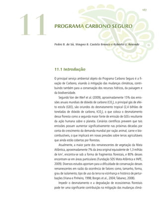 167
PROGRAMA CARBONO SEGURO
11.1 Introdução
O principal serviço ambiental objeto do Programa Carbono Seguro é a fi-
xação de Carbono, visando à mitigação das mudanças climáticas, contri-
buindo também para a conservação dos recursos hídricos, da paisagem e
da biodiversidade.
Segundo Van der Werf et al. (2009), aproximadamente 15% das emis-
sões anuais mundiais de dióxido de carbono (CO2
), o principal gás de efei-
to estufa (GEE), são oriundos do desmatamento tropical (2,4 bilhões de
toneladas de dióxido de carbono, tCO2
), o que coloca o desmatamento
dessa floresta como a segunda maior fonte de emissão de GEEs resultante
da ação humana sobre o planeta. Cenários científicos preveem que tais
emissões possam aumentar significativamente nas próximas décadas por
conta do crescimento da demanda mundial por ração animal, carne e bio-
combustíveis, o que implicará em novas pressões sobre terras agricultáveis
que ainda estão cobertas por florestas.
Atualmente, a maior parte dos remanescentes de vegetação da Mata
Atlântica, aproximadamente 7% da área original equivalente de 1,3 milhão
de km2
, encontra-se sob a forma de fragmentos florestais, e 80% desses
encontram-se em áreas particulares (Fundação SOS Mata Atlântica e INPE,
2009). Diversos estudos apontam para a dificuldade de conservação desses
remanescentes em razão da ocorrência de fatores como, tamanho, forma,
grau de isolamento, tipo de uso da terra na vizinhança e histórico de pertur-
bações (Viana e Pinheiro, 1998; Borges et al., 2004;Tabanez, 2008).
Impedir o desmatamento e a degradação de ecossistemas florestais
pode ter uma significante contribuição na mitigação das mudanças climá-
11 Pedro B. de Sá, Magno B. Castelo Branco e Roberto U. Resende
 