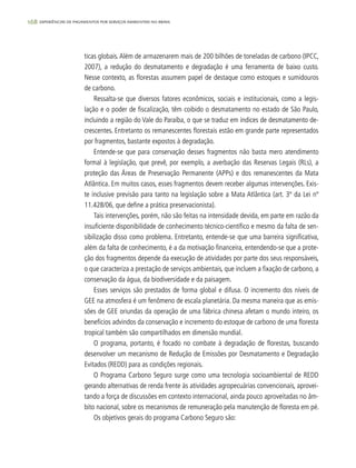 168 experiências de pagamentos por serviços ambientais no brasil
ticas globais.Além de armazenarem mais de 200 bilhões de toneladas de carbono (IPCC,
2007), a redução do desmatamento e degradação é uma ferramenta de baixo custo.
Nesse contexto, as florestas assumem papel de destaque como estoques e sumidouros
de carbono.
Ressalta-se que diversos fatores econômicos, sociais e institucionais, como a legis-
lação e o poder de fiscalização, têm coibido o desmatamento no estado de São Paulo,
incluindo a região do Vale do Paraíba, o que se traduz em índices de desmatamento de-
crescentes. Entretanto os remanescentes florestais estão em grande parte representados
por fragmentos, bastante expostos à degradação.
Entende-se que para conservação desses fragmentos não basta mero atendimento
formal à legislação, que prevê, por exemplo, a averbação das Reservas Legais (RLs), a
proteção das Áreas de Preservação Permanente (APPs) e dos remanescentes da Mata
Atlântica. Em muitos casos, esses fragmentos devem receber algumas intervenções. Exis-
te inclusive previsão para tanto na legislação sobre a Mata Atlântica (art. 3º da Lei nº
11.428/06, que define a prática preservacionista).
Tais intervenções, porém, não são feitas na intensidade devida, em parte em razão da
insuficiente disponibilidade de conhecimento técnico-científico e mesmo da falta de sen-
sibilização disso como problema. Entretanto, entende-se que uma barreira significativa,
além da falta de conhecimento, é a da motivação financeira, entendendo-se que a prote-
ção dos fragmentos depende da execução de atividades por parte dos seus responsáveis,
o que caracteriza a prestação de serviços ambientais, que incluem a fixação de carbono, a
conservação da água, da biodiversidade e da paisagem.
Esses serviços são prestados de forma global e difusa. O incremento dos níveis de
GEE na atmosfera é um fenômeno de escala planetária. Da mesma maneira que as emis-
sões de GEE oriundas da operação de uma fábrica chinesa afetam o mundo inteiro, os
benefícios advindos da conservação e incremento do estoque de carbono de uma floresta
tropical também são compartilhados em dimensão mundial.
O programa, portanto, é focado no combate à degradação de florestas, buscando
desenvolver um mecanismo de Redução de Emissões por Desmatamento e Degradação
Evitados (REDD) para as condições regionais.
O Programa Carbono Seguro surge como uma tecnologia socioambiental de REDD
gerando alternativas de renda frente às atividades agropecuárias convencionais, aprovei-
tando a força de discussões em contexto internacional, ainda pouco aproveitadas no âm-
bito nacional, sobre os mecanismos de remuneração pela manutenção de floresta em pé.
Os objetivos gerais do programa Carbono Seguro são:
 