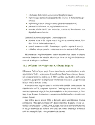 16911. progarama carbono seguro
•	 estruturação da tecnologia socioambiental do carbono seguro;
•	 implementação da tecnologia socioambiental em áreas de Mata Atlântica pre-
servadas;
•	 implementação de um fundo para a captação e repasse de recursos;
•	 preservação das florestas nas propriedades contratadas;
•	 emissões evitadas de GEE para a atmosfera, advindas do desmatamento e da
degradação dessas florestas.
Os objetivos específicos do programa Carbono Seguro são:
•	 promover a adesão dos proprietários ao Programa e aos Conhecimentos, Atitu-
des e Práticas (CAPs) socioambientais;
•	 garantir uma estrutura básica financeira para captação e repasse de recursos;
•	 estabelecer alianças, parcerias e redes convenientes ao andamento do Programa.
Ressalta-se que o Programa não tem o objetivo de comercializar créditos de carbono,
nos moldes de Kyoto ou dos mercados voluntários, e sim ser um programa de desenvolvi-
mento de tecnologia socioambiental.
11.2 Origens do Programa Carbono Seguro
O Programa Carbono Seguro surgiu de uma parceria entre uma instituição do terceiro
setor (Iniciativa Verde) e uma empresa de capital misto (Caixa Seguros). Ambas já possu-
íam uma parceria informal desde o ano de 2007, quando a segunda aderiu ao Programa
Carbon Free, que promove a compensação voluntária de emissões de GEE por meio do
restauro florestal de matas ciliares.
A concepção deste programa partiu da Iniciativa Verde (também conhecida como The
Green Initiative ou TGI), que propôs a parceria à Caixa Seguros no ano de 2008, como
um novo programa de mitigação da ação antropogênica no âmbito das mudanças climá-
ticas, só que dessa vez desvinculando o sequestro de dióxido de carbono atmosférico ao
restauro florestal.
Vale lembrar que, no ano de 2008, as discussões sobre sustentabilidade climática
permeavam o “Mapa do Caminho de Bali”, documento síntese da Décima Terceira Con-
ferência das Partes Sobre o Clima (COP13), que apesar de não se referir a nenhuma meta
de redução de emissões até o ano de 2020 coloca em pauta a conservação de florestas
como estratégia global para a redução de emissões de GEEs.
 