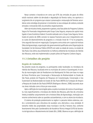 170 experiências de pagamentos por serviços ambientais no brasil
Nesse contexto e levando-se em conta que 67% das emissões de gases do efeito
estufa nacionais advêm da derrubada e degradação da floresta nativa, era oportuno o
surgimento de um programa que visasse à preservação e restauração de florestas secun-
dárias como estratégia de preservar e incrementar os seus estoques de carbono, evitando
emissões e removendo GEEs da atmosfera respectivamente.
Além da Iniciativa Verde, proponente e gestora, esta fase piloto do Programa Carbono
Seguro foi financiada integralmente pelo Grupo Caixa Seguros, empresa de capital misto
ligada à Caixa Econômica Federal. O acordo realizado com o Grupo Caixa Seguros, forma-
lizado em janeiro de 2009, consiste no repasse financeiro para arcar integralmente com
os custos de desenvolvimento do programa e a inclusão inicial de 17 ha no programa.
Uma segunda fase está em negociação. O programa conta ainda com o apoio do Instituto
Oikos deAgroecologia, organização não governamental qualificada como Organização da
Sociedade Civil de Interesse Público (OSCIP) com sede na cidade de Lorena, no estado de
São Paulo. Esta última atua diretamente na melhoria ambiental da microbacia do ribeirão
dos Macacos, onde está implementado o projeto piloto do Programa Carbono Seguro.
11.3 Detalhes do projeto
Região de trabalho
Na presente escala do programa, os participantes estão localizados na microbacia do
ribeirão dos Macacos, localizada entre os municípios de Lorena e Guaratinguetá. A esco-
lha da macrorregião (vale do Paraíba/serra da Mantiqueira) foi feita com base no mapa
de Áreas Prioritárias para Conservação e Restauração da Biodiversidade no Estado de
São Paulo, produto do Programa de Pesquisas em Caracterização, Conservação e Uso
Sustentável da Biodiversidade do Estado de São Paulo (BIOTA) da Fundação de Amparo
a Pesquisa do Estado de São Paulo (FAPESP) (Rodrigues e Bononi, 2008), buscando atuar
nas áreas indicadas como críticas por esse estudo.
Após a definição da macrorregião optou-se pelos municípios de Lorena e Guaratingue-
tá, mais especificamente a microbacia do ribeirão dos Macacos, pelo fato de a Iniciativa
Verde já trabalhar conjuntamente com o Instituto Oikos de Agroecologia, instituição com
enorme conhecimento sobre as questões socioambientais, e com os atores da microbacia.
O sistema de produção predominante na região é a pecuária leiteira extensiva, sen-
do o arrendamento para silvicultura de eucalipto uma alternativa a essa atividade. O
tamanho médio das propriedades nesse município é de 85,2 hectares (ha), conforme
levantamento feito pela Coordenadoria de Assistência Técnica Integral (CATI) da Secreta-
ria de Agricultura e Abastecimento do Estado (IEA, 2008). Observa-se que a definição de
 