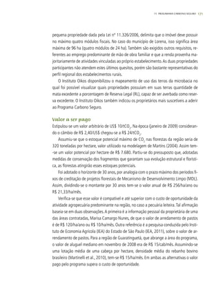 17111. progarama carbono seguro
pequena propriedade dada pela Lei nº 11.326/2006, delimita que o imóvel deve possuir
no máximo quatro módulos fiscais. No caso do município de Lorena, isso significa área
máxima de 96 ha (quatro módulos de 24 ha). Também são exigidos outros requisitos, re-
ferentes ao emprego predominante de mão de obra familiar e que a renda provenha ma-
joritariamente de atividades vinculadas ao próprio estabelecimento.As duas propriedades
participantes não atendem estes últimos quesitos, porém são bastante representativas do
perfil regional dos estabelecimentos rurais.
O Instituto Oikos disponibilizou o mapeamento de uso das terras da microbacia no
qual foi possível visualizar quais propriedades possuíam em suas terras quantidade de
mata excedente a porcentagem de Reserva Legal (RL), capaz de ser averbada como reser-
va excedente. O Instituto Oikos também indicou os proprietários mais suscetíveis a aderir
ao Programa Carbono Seguro.
Valor a ser pago
Estipulou-se um valor arbitrário de US$ 10/tCO2
. Na época (janeiro de 2009) consideran-
do o câmbio de R$ 2,40/US$ chegou-se a R$ 24/tCO2
.
Assumiu-se que o estoque potencial máximo de CO2
nas florestas da região seria de
320 toneladas por hectare, valor utilizado na modelagem de Martins (2004). Assim tem-
-se um valor potencial por hectare de R$ 7.680. Partiu-se do pressuposto que, adotadas
medidas de conservação dos fragmentos que garantam sua evolução estrutural e florísti-
ca, as florestas atingirão esses estoques potenciais.
Foi adotado o horizonte de 30 anos, por analogia com o prazo máximo dos períodos fi-
xos de creditação de projetos florestais de Mecanismo de Desenvolvimento Limpo (MDL).
Assim, dividindo-se o montante por 30 anos tem-se o valor anual de R$ 256/ha/ano ou
R$ 21,33/ha/mês.
Verifica-se que esse valor é compatível e até superior com o custo de oportunidade da
atividade agropecuária predominante na região, no caso a pecuária leiteira.Tal afirmação
baseia-se em duas observações.A primeira é a informação pessoal da proprietária de uma
das áreas contratadas, Marisa Camargo Nunes, de que o valor de arredamento de pastos
é de R$ 120/ha/ano ou R$ 10/ha/mês. Outra referência é a pesquisa conduzida pelo Insti-
tuto de Economia Agrícola (IEA) do Estado de São Paulo (IEA, 2011), sobre o valor de ar-
rendamento de pastos. Para a região de Guaratinguetá, que abrange a área do programa,
o valor de aluguel mediano em novembro de 2008 era de R$ 15/cab/mês. Assumindo-se
uma lotação média de uma cabeça por hectare, densidade média do rebanho bovino
brasileiro (Martinelli et al., 2010), tem-se R$ 15/ha/mês. Em ambas as alternativas o valor
pago pelo programa supera o custo de oportunidade.
 