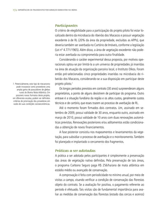 172 experiências de pagamentos por serviços ambientais no brasil
Participantes
O critério de elegibilidade para a participação do projeto piloto foi estar lo-
calizado dentro da microbacia do ribeirão dos Macacos e possuir vegetação
excedente à de RL (20% da área da propriedade, excluídas as APPs), que
deveria também ser averbada no Cartório de Imóveis, conforme a legislação
(Lei nº 4.771/1965).Além disso, a área de vegetação excedente não pode-
ria estar averbada ou comprometida para outra finalidade.
Considerando o caráter experimental dessa proposta, por motivos ope-
racionais optou-se por limitá-la a um universo de propriedades já inseridas
na área de atuação da organização parceira local, o Instituto Oikos. Foram
então pré-selecionadas cinco propriedades inseridas na microbacia do ri-
beirão dos Macacos, considerando-se a sua disposição em participar deste
projeto piloto.1
Os longos períodos previstos em contrato (30 anos) surpreenderam alguns
proprietários, a ponto de alguns desistirem de participar do programa. Outro
entrave é a situação fundiária da região e os altos custos, geralmente custos
técnicos e de cartório, que esses trazem ao processo de averbação de RL.
Até o momento foram firmados dois contratos. Um, assinado em se-
tembro de 2009, possui validade de 30 anos, enquanto outro, assinado em
março de 2010, possui validade de 10 anos com duas renovações automá-
ticas previstas. Renovações posteriores e/ou aditamentos estão condiciona-
das a obtenção de novos financiamentos.
A fase posterior consistiu nos mapeamentos e levantamentos da vege-
tação, para subsidiar o processo de averbação e o monitoramento.Também
foi planejado e implantado o cercamento dos fragmentos.
Práticas a ser adotadas
A prática a ser adotada pelos participantes é simplesmente a preservação
das áreas de vegetação nativa definidas. Pela preservação de tais áreas,
o programa Carbono Seguro paga R$ 256/ha/ano de mata atlântica em
estádio médio ou avançado de conservação.
A comprovação é feita com periodicidade no mínimo anual, por meio de
visitas a campo, visando verificar a condição de conservação das florestas
objeto do contrato. Se a avaliação for positiva, o pagamento referente ao
período é efetuado. Tais visitas são de fundamental importância para ava-
liar as medidas de conservação das florestas (estado das cercas e aceiros)
1. Potencialmente, este tipo de mecanismo
pode incorporar como provedores uma
ampla gama de possuidores de glebas
rurais do Bioma Mata Atlântica. Em
possíveis novos formatos deste projeto,
em diferentes escalas, podem ser definidos
critérios de priorização dos provedores em
razão de suas condições socioeconômicas.
 