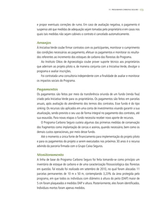 17311. progarama carbono seguro
e propor eventuais correções de rumo. Em caso de avaliação negativa, o pagamento é
suspenso até que medidas de adequação sejam tomadas pelo proprietário e em casos nos
quais tais medidas não sejam cabíveis o contrato é cancelado automaticamente.
Arranjos
À Iniciativa Verde coube firmar contratos com os participantes, monitorar o cumprimento
das condições necessárias ao pagamento, efetuar os pagamentos e monitorar os resulta-
dos referentes ao incremento dos estoques de carbono das florestas do Programa.
Ao Instituto Oikos de Agroecologia coube prover suporte técnico aos proprietários
que aderiram ao projeto piloto e, de maneira conjunta com a Iniciativa Verde, divulgar o
programa e avaliar inscrições.
Foi contratada uma consultoria independente com a finalidade de avaliar e monitorar
os impactos sociais do Programa.
Pagamentos
Os pagamentos são feitos por meio da transferência oriunda de um fundo (renda fixa)
criado pela Iniciativa Verde para os proprietários. Os pagamentos são feitos em parcelas
anuais, após avaliação do atendimento dos termos dos contratos. Esse fundo é do tipo
sinking. Os recursos são aplicados em uma conta de investimentos visando garantir a sua
atualização, sendo previsto o seu uso de forma integral no pagamento dos contratos, até
sua exaustão. Para novas etapas o fundo necessita receber novo aporte de recursos.
O Programa Carbono Seguro custeia algumas das primeiras medidas de conservação
dos fragmentos como implantação de cercas e aceiros, quando necessário, bem como os
demais custos operacionais, por meio desse fundo.
Até o momento a única fonte de financiamento para implementação do projeto piloto
e para os pagamentos do projeto a serem executados nos próximos 30 anos é o recurso
advindo da parceria firmada com o Grupo Caixa Seguros.
Monitoramento
A linha de base do Programa Carbono Seguro foi feita tomando-se como princípio um
inventário de estoque de carbono e de uma caracterização fitossociológica das florestas
em questão. Tal estudo foi realizado em setembro de 2010, no qual foram alocadas 11
parcelas permanentes de 10 m x 50 m, contemplando 3,23% da área protegida pelo
programa, em que todos os indivíduos com diâmetro à altura do peito (DAP) maior de
5 cm foram plaqueados e medidos DAP e altura. Posteriormente, eles foram identificados.
Indivíduos mortos foram apenas medidos.
 