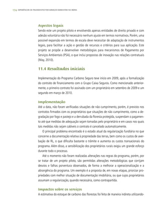 174 experiências de pagamentos por serviços ambientais no brasil
Aspectos legais
Sendo este um projeto piloto e envolvendo apenas entidades de direito privado e com
adesão voluntária não foi necessário nenhum ajuste em termos normativos. Porém, uma
possível expansão em termos de escala deve necessitar de adaptação de instrumentos
legais, para facilitar a ação e gestão de recursos e critérios para sua aplicação. Este
projeto se propõe a desenvolver metodologias para mecanismos de Pagamento por
Serviços Ambientais (PSA), o que inclui propostas de inovação nas relações contratuais
(May, 2010).
11.4 Resultados iniciais
Implementação do Programa Carbono Seguro teve início em 2009, após a formalização
do contrato de financiamento com o Grupo Caixa Seguros. Como mencionado anterior-
mente, o primeiro contrato foi assinado com um proprietário em setembro de 2009 e um
segundo em março de 2010.
Implementação
Até a data, não foram verificadas situações de não cumprimento, porém, é previsto nos
contratos firmados com os proprietários que situações de não cumprimento, como a de-
gradação por fogo e pastejo e a derrubada da floresta protegida, suspendam o pagamen-
to até que medidas de adequação sejam tomadas pelo proprietário e em casos nos quais
tais medidas não sejam cabíveis o contrato é cancelado automaticamente.
O principal problema encontrado é o estado atual da regularização fundiária no que
concerne a documentação relativa à propriedade das terras, bem como os custos de aver-
bação de RL, o que dificulta bastante o trâmite e aumenta os custos transacionais do
programa. Além disso, a sensibilização dos proprietários rurais exigiu um grande esforço
durante todo o processo.
Até o momento não foram realizadas alterações nas regras do programa, porém, por
se tratar de um projeto piloto, são permitidas alterações metodológicas que corrijam
desvios e falhas porventura observados, de forma a melhorar a operacionalização e a
abrangência do programa. Um exemplo é a proposta de, em novas etapas, priorizar pro-
priedades com melhor situação de documentação imobiliária, ou que cujos proprietários
assumam a regularização, quando necessária, como contrapartida.
Impactos sobre os serviços
A estimativa do estoque de carbono das florestas foi feita de maneira indireta utilizando-
 