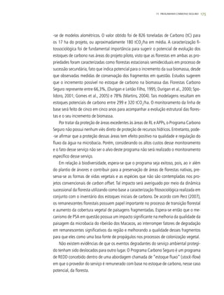17511. progarama carbono seguro
-se de modelos alométricos. O valor obtido foi de 826 toneladas de Carbono (tC) para
os 17 ha do projeto, ou aproximadamente 180 tCO2
/ha em média. A caracterização fi-
tossociológica foi de fundamental importância para sugerir o potencial de evolução dos
estoques de carbono nas áreas do projeto piloto, visto que as florestas em ambas as pro-
priedades foram caracterizadas como florestas estacionais semideciduais em processo de
sucessão secundária, fato que indica potencial para o incremento da sua biomassa, desde
que observadas medidas de conservação dos fragmentos em questão. Estudos sugerem
que o incremento possível no estoque de carbono na biomassa das Florestas Carbono
Seguro represente entre 66,3%, (Durigan e Leitão Filho, 1995; Durigan et al., 2000; Spo-
lidoro, 2001; Gomes et al., 2005) e 78% (Martins, 2004). Tais modelagens resultam em
estoques potenciais de carbono entre 299 e 320 tCO2
/ha. O monitoramento da linha de
base será feito de cinco em cinco anos para acompanhar a evolução estrutural das flores-
tas e o seu incremento de biomassa.
Por tratar da proteção de áreas excedentes às áreas de RL eAPPs, o Programa Carbono
Seguro não possui nenhum viés direto de proteção de recursos hídricos. Entretanto, pode-
-se afirmar que a proteção dessas áreas tem efeito positivo na qualidade e regulação do
fluxo da água na microbacia. Porém, considerando os altos custos desse monitoramento
e o fato desse serviço não ser o alvo deste programa não será realizado o monitoramento
específico desse serviço.
Em relação à biodiversidade, espera-se que o programa seja exitoso, pois, ao ir além
do plantio de árvores e contribuir para a preservação de áreas de florestas nativas, pre-
serva-se as formas de vidas vegetais e as espécies que não são contempladas nos pro-
jetos convencionais de carbon offset. Tal impacto será averiguado por meio da dinâmica
sucessional da floresta utilizando como base a caracterização fitosociológica realizada em
conjunto com o inventário dos estoques iniciais de carbono. De acordo com Perz (2007),
os remanescentes florestais possuem papel importante no processo de transição florestal
e aumento da cobertura vegetal de paisagens fragmentadas. Espera-se então que o me-
canismo de PSA em questão possua um impacto significante na melhoria da qualidade da
paisagem da microbacia do ribeirão dos Macacos, ao interromper fatores de degradação
em remanescentes significativos da região e melhorando a qualidade desses fragmentos
para que eles como uma boa fonte de propágulos nos processos de colonização vegetal.
Não existem evidências de que os eventos degradantes do serviço ambiental protegi-
do tenham sido deslocados para outro lugar. O Programa Carbono Seguro é um programa
de REDD concebido dentro de uma abordagem chamada de “estoque fluxo” (stock-flow)
em que o provedor do serviço é remunerado com base no estoque de carbono, nesse caso
potencial, da floresta.
 