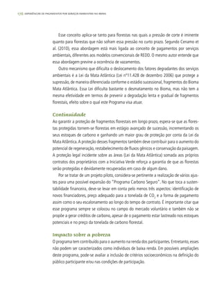 176 experiências de pagamentos por serviços ambientais no brasil
Esse conceito aplica-se tanto para florestas nas quais a pressão de corte é iminente
quanto para florestas que não sofram essa pressão no curto prazo. Segundo Cenamo et
al. (2010), essa abordagem está mais ligada ao conceito de pagamentos por serviços
ambientais, diferentes aos modelos convencionais de REDD. O mesmo autor entende que
essa abordagem previne a ocorrência de vazamentos.
Outro mecanismo que dificulta o deslocamento dos fatores degradantes dos serviços
ambientais é a Lei da Mata Atlântica (Lei nº11.428 de dezembro 2006) que protege a
supressão, de maneira diferenciada conforme o estádio sucessional, fragmentos do Bioma
Mata Atlântica. Essa Lei dificulta bastante o desmatamento no Bioma, mas não tem a
mesma efetividade em termos de prevenir a degradação lenta e gradual de fragmentos
florestais, efeito sobre o qual este Programa visa atuar.
Continuidade
Ao garantir a proteção de fragmentos florestais em longo prazo, espera-se que as flores-
tas protegidas tornem-se florestas em estágio avançado de sucessão, incrementando os
seus estoques de carbono e ganhando um maior grau de proteção por conta da Lei da
MataAtlântica.A proteção desses fragmentos também deve contribuir para o aumento do
potencial de regeneração, restabelecimento de fluxos gênicos e conservação da paisagem.
A proteção legal incidente sobre as áreas (Lei da Mata Atlântica) somada aos próprios
contratos dos proprietários com a Iniciativa Verde reforça a garantia de que as florestas
serão protegidas e devidamente recuperadas em caso de algum dano.
Por se tratar de um projeto piloto, considera-se pertinente a realização de vários ajus-
tes para uma possível expansão do “Programa Carbono Seguro”. No que toca a susten-
tabilidade financeira, deve-se levar em conta pelo menos três aspectos: identificação de
novos financiadores, preço adequado para a tonelada de CO2
e a forma de pagamento
assim como o seu escalonamento ao longo do tempo de contrato. É importante citar que
esse programa sempre se colocou no campo do mercado voluntário e também não se
propõe a gerar créditos de carbono, apesar de o pagamento estar lastreado nos estoques
potenciais e no preço da tonelada de carbono florestal.
Impacto sobre a pobreza
O programa tem contribuído para o aumento na renda dos participantes. Entretanto, esses
não podem ser caracterizados como indivíduos de baixa renda. Em possíveis ampliações
deste programa, pode-se avaliar a inclusão de critérios socioeconômicos na definição do
público participante e/ou nas condições de participação.
 