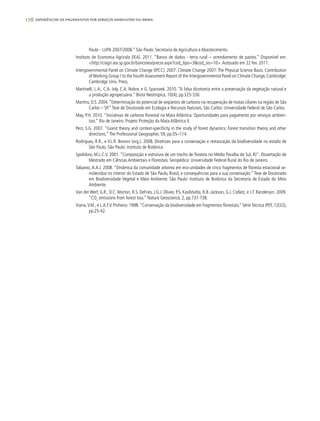 178 experiências de pagamentos por serviços ambientais no brasil
Paulo - LUPA 2007/2008.” São Paulo: Secretaria de Agricultura e Abastecimento.
Instituto de Economia Agrícola (IEA). 2011. “Banco de dados - terra rural – arrendamento de pastos.” Disponível em:
<http://ciagri.iea.sp.gov.br/bancoiea/precor.aspx?cod_tipo=3&cod_sis=10>.Acessado em 22 fev. 2011.
Intergovernmental Panel on Climate Change (IPCC). 2007. Climate Change 2007: The Physical Science Basis. Contribution
ofWorking Group I to the FourthAssessment Report of the Intergovernmental Panel on Climate Change, Cambridge:
Cambridge Univ. Press.
Martinelli, L.A., C.A. Joly, C.A. Nobre, e G. Sparovek. 2010. “A falsa dicotomia entre a preservação da vegetação natural e
a produção agropecuária.” Biota Neotropica, 10(4), pp.325-330.
Martins, O.S. 2004.“Determinação do potencial de seqüestro de carbono na recuperação de matas ciliares na região de São
Carlos – SP.”Tese de Doutorado em Ecologia e Recursos Naturais. São Carlos: Universidade Federal de São Carlos.
May, P.H. 2010. “Iniciativas de carbono florestal na Mata Atlântica: Oportunidades para pagamento por serviços ambien-
tais.” Rio de Janeiro: Projeto Proteção da Mata Atlântica II.
Perz, S.G. 2007. “Grand theory and context-specificity in the study of forest dynamics: Forest transition theory and other
directions.”The Professional Geographer, 59, pp.05–114.
Rodrigues, R.R., e V.L.R. Bononi (org.). 2008. Diretrizes para a conservação e restauração da biodiversidade no estado de
São Paulo. São Paulo: Instituto de Botânica.
Spolidoro, M.L.C.V. 2001. “Composição e estrutura de um trecho de floresta no Médio Paraíba do Sul, RJ”. Dissertação de
Mestrado em Ciências Ambientais e Florestais. Seropédica: Universidade Federal Rural do Rio de Janeiro.
Tabanez, A.A.J. 2008. “Dinâmica da comunidade arbórea em eco-unidades de cinco fragmentos de floresta estacional se-
midecídua no interior do Estado de São Paulo, Brasil, e consequências para a sua conservação.”Tese de Doutorado
em Biodiversidade Vegetal e Meio Ambiente. São Paulo: Instituto de Botânica da Secretaria de Estado do Meio
Ambiente.
Van der Werf, G.R., D.C. Morton, R.S. DeFries, J.G.J. Olivier, P.S. Kasibhatla, R.B. Jackson, G.J. Collatz, e J.T. Randerson. 2009.
“CO2
emissions from forest loss.” Nature Geoscience, 2, pp.737-738.
Viana,V.M., e L.A.F.V. Pinheiro. 1998.“Conservação da biodiversidade em fragmentos florestais.” Série Técnica IPEF, 12(32),
pp.25-42.
 