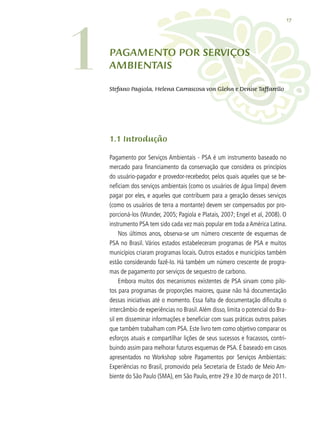 17
1.1 Introdução
Pagamento por Serviços Ambientais - PSA é um instrumento baseado no
mercado para financiamento da conservação que considera os princípios
do usuário-pagador e provedor-recebedor, pelos quais aqueles que se be-
neficiam dos serviços ambientais (como os usuários de água limpa) devem
pagar por eles, e aqueles que contribuem para a geração desses serviços
(como os usuários de terra a montante) devem ser compensados por pro-
porcioná-los (Wunder, 2005; Pagiola e Platais, 2007; Engel et al, 2008). O
instrumento PSA tem sido cada vez mais popular em toda a América Latina.
Nos últimos anos, observa-se um número crescente de esquemas de
PSA no Brasil. Vários estados estabeleceram programas de PSA e muitos
municípios criaram programas locais. Outros estados e municípios também
estão considerando fazê-lo. Há também um número crescente de progra-
mas de pagamento por serviços de sequestro de carbono.
Embora muitos dos mecanismos existentes de PSA sirvam como pilo-
tos para programas de proporções maiores, quase não há documentação
dessas iniciativas até o momento. Essa falta de documentação dificulta o
intercâmbio de experiências no Brasil.Além disso, limita o potencial do Bra-
sil em disseminar informações e beneficiar com suas práticas outros países
que também trabalham com PSA. Este livro tem como objetivo comparar os
esforços atuais e compartilhar lições de seus sucessos e fracassos, contri-
buindo assim para melhorar futuros esquemas de PSA. É baseado em casos
apresentados no Workshop sobre Pagamentos por Serviços Ambientais:
Experiências no Brasil, promovido pela Secretaria de Estado de Meio Am-
biente do São Paulo (SMA), em São Paulo, entre 29 e 30 de março de 2011.
PAGAMENTO POR SERVIÇOS
AMBIENTAIS
Stefano Pagiola, Helena Carrascosa von Glehn e Denise Taffarello
1
 