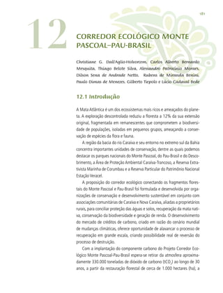 181
CORREDOR ECOLÓGICO MONTE
PASCOAL–PAU-BRASIL
Christiane G. Dall’Aglio-Holvorcem, Carlos Alberto Bernardo
Mesquita, Thiago Belote Silva, Alessandro Patrocínio Moraes,
Dilson Sena de Andrade Netto, Rubens de Miranda Benini,
Paulo Dimas de Menezes, Gilberto Tiepolo e Lúcio Cadaval Bede
12.1 Introdução
A Mata Atlântica é um dos ecossistemas mais ricos e ameaçados do plane-
ta. A exploração descontrolada reduziu a floresta a 12% da sua extensão
original, fragmentada em remanescentes que comprometem a biodiversi-
dade de populações, isoladas em pequenos grupos, ameaçando a conser-
vação de espécies da flora e fauna.
A região da bacia do rio Caraíva e seu entorno no extremo sul da Bahia
concentra importantes unidades de conservação, dentre as quais podemos
destacar os parques nacionais do Monte Pascoal, do Pau-Brasil e do Desco-
brimento, a Área de Proteção Ambiental Caraíva-Trancoso, a Reserva Extra-
tivista Marinha de Corumbau e a Reserva Particular do Patrimônio Nacional
Estação Veracel.
A proposição do corredor ecológico conectando os fragmentos flores-
tais do Monte Pascoal e Pau-Brasil foi formulada e desenvolvida por orga-
nizações de conservação e desenvolvimento sustentável em conjunto com
associações comunitárias de Caraíva e Nova Caraíva, aliadas a proprietários
rurais, para conciliar proteção das águas e solos, recuperação da mata nati-
va, conservação da biodiversidade e geração de renda. O desenvolvimento
do mercado de créditos de carbono, criado em razão do cenário mundial
de mudanças climáticas, oferece oportunidade de alavancar o processo de
recuperação em grande escala, criando possibilidade real de reversão do
processo de destruição.
Com a implantação do componente carbono do Projeto Corredor Eco-
lógico Monte Pascoal-Pau-Brasil espera-se retirar da atmosfera aproxima-
damente 330.000 toneladas de dióxido de carbono (tCO2
) ao longo de 30
anos, a partir da restauração florestal de cerca de 1.000 hectares (ha), a
12
 