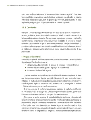 182 experiências de pagamentos por serviços ambientais no brasil
maior parte emÁreas de Preservação Permanente (APPs) e Reserva Legal (RL). Essas áreas
foram escolhidas em virtude de sua elegibilidade, sendo para isso adotados os mesmos
critérios do Protocolo de Kyoto, além da garantia que fornecem, pelo seu status de áreas
legalmente protegidas, para fixação permanente do carbono capturado.
12.2 Contexto
O Projeto Corredor Ecológico Monte Pascoal-Pau-Brasil busca recursos para executar a
restauração florestal, assim como o monitoramento dos benefícios sociais e ambientais re-
lacionados às ações de restauração. Os recursos são captados por empresas e instituições
que têm interesse em compensar emissões ou investir em créditos de carbono no mercado
voluntário. Dessa maneira, no que se refere ao Pagamento por Serviços Ambientais (PSA),
o projeto provê recursos para a restauração das APPs e RL em propriedades particulares,
de modo que o produtor rural seja beneficiado com a regularização ambiental de sua
propriedade.
Serviços ambientais
Com a implantação das atividades de restauração florestal do Projeto Corredor Ecológico
Monte Pascoal-Pau-Brasil pretende-se:
•	 compensar ou abater emissões de carbono de empresas e empreendimentos;
•	 melhorar a qualidade de água e a regulação da vazão hídrica;
•	 conservar a biodiversidade regional.
O serviço ambiental relacionado ao carbono é fornecido através do replantio de áreas
que tiveram sua vegetação florestal suprimida há mais de 20 anos, e contribui para a
mitigação de mudanças climáticas globais causadas pela emissão antropogênica de CO2
.
Com esse projeto espera-se contabilizar cerca de 330.000 tCO2
ao longo de 30 anos em
1.000 ha de áreas recuperadas com florestas nativas.
O serviço ambiental de melhoria na qualidade e regulação da vazão hídrica é forneci-
do pela preservação e restauração das APPs de margem de rios e nascentes, grande parte
das quais atualmente ocupadas com pastagens de baixo rendimento.
Com relação ao serviço ambiental de proteção da biodiversidade, esse é fornecido pelo
restabelecimento de conexões entre remanescentes florestais (corredores ecológicos), es-
pecialmente os parques nacionais do Monte Pascoal e do Pau-Brasil, de modo a aumentar
o fluxo gênico entre esses fragmentos e a área de vegetação natural acessível às várias
espécies presentes na região, principalmente aquelas que necessitam de maiores áreas para
se tornarem viáveis ao longo da escala temporal. A intensa supressão de vegetação nativa
 