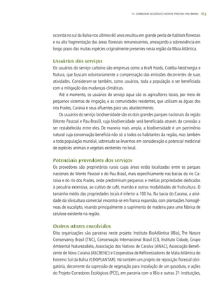 183
ocorrida no sul da Bahia nos últimos 60 anos resultou em grande perda de habitats florestais
e na alta fragmentação das áreas florestais remanescentes, ameaçando a sobrevivência em
longo prazo das muitas espécies originalmente presentes nesta região da Mata Atlântica.
Usuários dos serviços
Os usuários do serviço carbono são empresas como a Kraft Foods, Coelba-NeoEnergia e
Natura, que buscam voluntariamente a compensação das emissões decorrentes de suas
atividades. Consideram-se também, como usuários, toda a população a ser beneficiada
com a mitigação das mudanças climáticas.
Até o momento, os usuários do serviço água são os agricultores locais, por meio de
pequenos sistemas de irrigação, e as comunidades residentes, que utilizam as águas dos
rios Frades, Caraíva e seus afluentes para seu abastecimento.
Os usuários do serviço biodiversidade são os dois grandes parques nacionais da região
(Monte Pascoal e Pau-Brasil), cuja biodiversidade será beneficiada através da conexão a
ser restabelecida entre eles. De maneira mais ampla, a biodiversidade é um patrimônio
natural cuja conservação beneficia não só a todos os habitantes da região, mas também
a toda população mundial, sobretudo se levarmos em consideração o potencial medicinal
de espécies animais e vegetais existentes no local.
Potenciais provedores dos serviços
Os provedores são proprietários rurais cujas áreas estão localizadas entre os parques
nacionais do Monte Pascoal e do Pau-Brasil, mais especificamente nas bacias do rio Ca-
raíva e do rio dos Frades, onde predominam pequenas e médias propriedades dedicadas
à pecuária extensiva, ao cultivo de café, mamão e outras modalidades de fruticultura. O
tamanho médio das propriedades locais é inferior a 100 ha. Na bacia do Caraíva, a ativi-
dade da silvicultura comercial encontra-se em franca expansão, com plantações homogê-
neas de eucalipto, visando principalmente o suprimento de madeira para uma fábrica de
celulose existente na região.
Outros atores envolvidos
Oito organizações são parceiras neste projeto: Instituto BioAtlântica (IBio), The Nature
Conservancy Brasil (TNC), Conservação Internacional Brasil (CI), Instituto Cidade, Grupo
Ambiental NaturezaBela, Associação dos Nativos de Caraíva (ANAC), Associação Benefi-
cente de Nova Caraíva (ASCBENC) e Cooperativa de Reflorestadores de Mata Atlântica do
Extremo Sul da Bahia (COOPLANTAR). Há também um projeto de reposição florestal obri-
gatória, decorrente da supressão de vegetação para instalação de um gasoduto, e ações
do Projeto Corredores Ecológicos (PCE), em parceria com o IBio e outras 21 instituições,
12. CORREDOR ECOLÓGICO MONTE PASCOAL–PAU-BRASIL
 