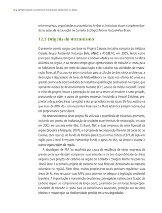 184 experiências de pagamentos por serviços ambientais no brasil
entre empresas, organizações e proprietários.Ambas as iniciativas atuam complementan-
do as ações de restauração no Corredor Ecológico Monte Pascoal–Pau-Brasil.
12.3 Origens do mecanismo
O presente projeto surgiu com base no Projeto Caraíva, iniciativa conjunta do Instituto
Cidade, Grupo Ambiental Natureza Bela, ANAC e ASCBENC, em 2005, tendo como
principais objetivos proteger e restaurar a biodiversidade e os recursos hídricos da Mata
Atlântica na região, e ao mesmo tempo gerar oportunidades de trabalho e renda para
os habitantes locais, por meio da capacitação e do trabalho nas atividades de restau-
ração florestal. Procurou-se assim contribuir para a solução de dois sérios problemas: a
destruição e degradação de áreas de Mata Atlântica da região nos últimos 60 anos, e a
grande carência de oportunidades de trabalho e qualificação profissional na região, que
apresenta índices de desenvolvimento humano (IDH) abaixo da média nacional. Desde
o início do projeto, houve a percepção de que seria essencial envolver o setor privado,
procurando-se obter o apoio de grandes empresas (incluindo a Veracel Celulose, pro-
prietária de grandes áreas na região) e dos proprietários rurais locais. De fato, estima-se
que mais de 80% dos remanescentes florestais da Mata Atlântica estejam localizados
em propriedades particulares.
No desenvolvimento deste projeto, foi utilizada a experiência de iniciativas anteriores,
incluindo um projeto de implantação de unidades experimentais de restauração, iniciado
em 2003 em parceria entre IBio, CI Brasil, TNC e duas empresas do setor florestal da
região (Siqueira e Mesquita, 2007), e o projeto de recomposição florestal da bacia do rio
Caraíva, com recursos do Fundo de Parceria para Ecossistemas Críticos (CEPF, da sigla em
inglês para Critical Ecosystem Partnership Fund), e apoio do IBio, da Veracel Celulose e
outras organizações da região.
A abordagem de PSA foi escolhida por causa da existência de várias empresas de
grande porte que desejam compensar suas emissões e da boa disponibilidade de áreas
elegíveis para projetos de carbono na região do Corredor Ecológico Monte Pascoal-Pau
-Brasil (este é o primeiro projeto de carbono de base florestal, direcionado ao mercado
voluntário na região). Além disso, muitos proprietários rurais precisam regularizar suas
áreas de RL e/ou restaurar suas APPs, para poderem se adequar à legislação ambiental
brasileira. A implantação e manutenção de plantios com espécies nativas para fixação de
carbono requer um compromisso de longo prazo, garantindo por um longo tempo opor-
tunidades de trabalho e renda para as comunidades envolvidas, proteção aos recursos
hídricos e recuperação da biodiversidade perdida em áreas degradadas.
 