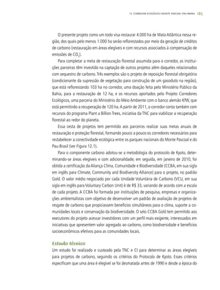 185
O presente projeto como um todo visa restaurar 4.000 ha de Mata Atlântica nessa re-
gião, dos quais pelo menos 1.000 ha serão reflorestados por meio da geração de créditos
de carbono (restauração em áreas elegíveis e com recursos associados à compensação de
emissões de CO2
).
Para completar a meta de restauração florestal assumida para o corredor, as institui-
ções parceiras têm investido na captação de outros projetos além daqueles relacionados
com sequestro de carbono.Três exemplos são o projeto de reposição florestal obrigatória
(condicionante da supressão de vegetação para construção de um gasoduto na região),
que está reflorestando 103 ha no corredor, uma doação feita pelo Ministério Público da
Bahia, para a restauração de 12 ha, e os recursos aportados pelo Projeto Corredores
Ecológicos, uma parceria do Ministério do Meio Ambiente com o banco alemão KfW, que
está permitindo a recuperação de 120 ha.A partir de 2011, o corredor conta também com
recursos do programa Plant a Billion Trees, iniciativa da TNC para viabilizar a recuperação
florestal ao redor do planeta.
Essa cesta de projetos tem permitido aos parceiros realizar suas metas anuais de
restauração e proteção florestal, formando pouco a pouco os corredores necessários para
restabelecer a conectividade ecológica entre os parques nacionais do Monte Pascoal e do
Pau-Brasil (ver Figura 12.1).
Para o componente carbono adotou-se a metodologia do protocolo de Kyoto, deter-
minando-se áreas elegíveis e com adicionalidade; em seguida, em janeiro de 2010, foi
obtida a certificação da Aliança Clima, Comunidade e Biodiversidade (CCBA, em sua sigla
em inglês para Climate, Community and Biodiversity Alliance) para o projeto, no padrão
Gold. O valor médio negociado por cada Unidade Voluntária de Carbono (VCU, em sua
sigla em inglês para Voluntary Carbon Unit) é de R$ 33, variando de acordo com a escala
de cada projeto. A CCBA foi formada por instituições de pesquisa, empresas e organiza-
ções ambientalistas com objetivo de desenvolver um padrão de avaliação de projetos de
resgate de carbono que propiciassem benefícios simultâneos para o clima, suporte a co-
munidades locais e conservação da biodiversidade. O selo CCBA Gold tem permitido aos
executores do projeto acessar investidores com um perfil mais exigente, interessados em
iniciativas que apresentem valor agregado ao carbono, como biodiversidade e benefícios
socioeconômicos efetivos para as comunidades locais.
Estudo técnico
Um estudo foi realizado e custeado pela TNC e CI para determinar as áreas elegíveis
para projetos de carbono, seguindo os critérios do Protocolo de Kyoto. Esses critérios
especificam que uma área é elegível se foi desmatada antes de 1990 e desde a época do
12. CORREDOR ECOLÓGICO MONTE PASCOAL–PAU-BRASIL
 