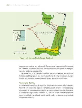 186 experiências de pagamentos por serviços ambientais no brasil
desmatamento continua sem cobertura de floresta nativa. Imagens de satélite tomadas
em 1988 e em 2007 foram comparadas para a produção de um mapa das áreas elegíveis
na região de abrangência do projeto.
Os proprietários rurais e empresas detentoras dessas áreas elegíveis têm sido conta-
tados desde 2009, propondo-se a assinatura de termos de compromisso de restauração
florestal para compensação de emissões de carbono, por um prazo de 30 anos.
Valoração do PSA
O custo estimado de restauração florestal foi baseado em uma planilha elaborada especi-
ficamente para as condições regionais e tem sido atualizado conforme a variação do preço
dos insumos, da logística e da mão de obra necessários para a restauração. Atualmente,
o custo de restauração florestal varia entre R$ 5.000 e R$ 18.000 por hectare, de acordo
com a metodologia a ser utilizada (plantio total de mudas, enriquecimento ou condução
da regeneração natural).
Figura 12.1: Corredor Monte Pascoal–Pau-Brasil
 