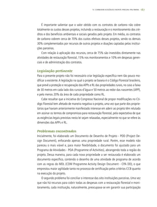 187
É importante salientar que o valor obtido com os contratos de carbono não cobre
totalmente os custos desses projetos, incluindo a restauração e o monitoramento dos cré-
ditos e dos benefícios ambientais e sociais gerados pelo projeto. Em média, os contratos
de carbono cobrem cerca de 70% dos custos efetivos desses projetos, sendo os demais
30% complementados por recursos de outros projetos e doações captadas pelas institui-
ções parceiras.
Com relação à aplicação dos recursos, cerca de 75% são investidos diretamente nas
atividades de restauração florestal, 15% nos monitoramentos e 10% em despesas geren-
ciais e de administração dos contratos.
Legislação pertinente
Para o presente projeto não foi necessário criar legislação específica nem tão pouco mo-
dificar a existente.A legislação na qual o projeto se baseia é o Código Florestal brasileiro,
que prevê a proteção e recuperação dasAPPs e RL das propriedades rurais, no caso a faixa
de 30 metros em cada lado dos cursos-d’água e 50 metros ao redor das nascentes (APP),
e pelo menos 20% da área de cada propriedade como RL.
Cabe ressaltar que a iniciativa do Congresso Nacional de propor modificações no Có-
digo Florestal tem afetado de maneira negativa o projeto, uma vez que parte dos proprie-
tários que haviam anteriormente manifestado interesse em aderir ao projeto têm relutado
em assinar os termos de compromisso para restauração florestal, pela expectativa de que
as exigências legais previstas nesta lei sejam relaxadas, especialmente no que se refere às
dimensões das APPs e RL.
Problemas encontrados
Inicialmente, foi elaborado um Documento de Desenho de Projeto - PDD (Project De-
sign Document), enfocando apenas uma propriedade rural. Porém, esse modelo não
pareceu o mais viável e, para maior flexibilidade, o documento foi ajustado para um
Programa de Atividades - POA (Programme of Activities), abrangendo toda a região do
projeto. Dessa maneira, para cada nova propriedade a ser restaurada é elaborado um
documento específico, contendo o desenho de uma atividade de programa de acordo
com as regras do MDL (CDM Programme Activity Design Document - CPA DD), o que
emprestou maior agilidade tanto no processo de certificação pelos critérios CCB quanto
na execução do projeto.
O segundo problema foi conciliar o interesse das oito instituições parceiras. Uma vez
que não há recursos para cobrir todas as despesas com a restauração florestal e moni-
toramento, cada instituição, naturalmente, preocupava-se em garantir sua participação
12. CORREDOR ECOLÓGICO MONTE PASCOAL–PAU-BRASIL
 