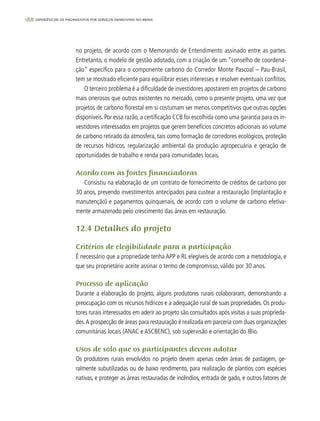 188 experiências de pagamentos por serviços ambientais no brasil
no projeto, de acordo com o Memorando de Entendimento assinado entre as partes.
Entretanto, o modelo de gestão adotado, com a criação de um “conselho de coordena-
ção” específico para o componente carbono do Corredor Monte Pascoal – Pau-Brasil,
tem se mostrado eficiente para equilibrar esses interesses e resolver eventuais conflitos.
O terceiro problema é a dificuldade de investidores apostarem em projetos de carbono
mais onerosos que outros existentes no mercado, como o presente projeto, uma vez que
projetos de carbono florestal em si costumam ser menos competitivos que outras opções
disponíveis. Por essa razão, a certificação CCB foi escolhida como uma garantia para os in-
vestidores interessados em projetos que gerem benefícios concretos adicionais ao volume
de carbono retirado da atmosfera, tais como formação de corredores ecológicos, proteção
de recursos hídricos, regularização ambiental da produção agropecuária e geração de
oportunidades de trabalho e renda para comunidades locais.
Acordo com as fontes financiadoras
Consistiu na elaboração de um contrato de fornecimento de créditos de carbono por
30 anos, prevendo investimentos antecipados para custear a restauração (implantação e
manutenção) e pagamentos quinquenais, de acordo com o volume de carbono efetiva-
mente armazenado pelo crescimento das áreas em restauração.
12.4 Detalhes do projeto
Critérios de elegibilidade para a participação
É necessário que a propriedade tenha APP e RL elegíveis de acordo com a metodologia, e
que seu proprietário aceite assinar o termo de compromisso, válido por 30 anos.
Processo de aplicação
Durante a elaboração do projeto, alguns produtores rurais colaboraram, demonstrando a
preocupação com os recursos hídricos e a adequação rural de suas propriedades. Os produ-
tores rurais interessados em aderir ao projeto são consultados após visitas a suas proprieda-
des.A prospecção de áreas para restauração é realizada em parceria com duas organizações
comunitárias locais (ANAC e ASCBENC), sob supervisão e orientação do IBio.
Usos de solo que os participantes devem adotar
Os produtores rurais envolvidos no projeto devem apenas ceder áreas de pastagem, ge-
ralmente subutilizadas ou de baixo rendimento, para realização de plantios com espécies
nativas, e proteger as áreas restauradas de incêndios, entrada de gado, e outros fatores de
 