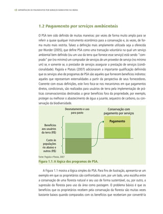 18 experiências de pagamentos por serviços ambientais no brasil
1.2 Pagamento por serviços ambientais
O PSA tem sido definido de muitas maneiras: por vezes de forma muito ampla para se
referir a quase qualquer instrumento econômico para a conservação e, às vezes, de for-
ma muito mais restrita. Talvez a definição mais amplamente utilizada seja a oferecida
por Wunder (2005), que define PSA como uma transação voluntária na qual um serviço
ambiental bem definido (ou um uso da terra que fornece esse serviço) está sendo "com-
prado" por (no mínimo) um comprador de serviços de um provedor de serviço (no mínimo
um) se, e somente se, o prestador de serviços assegurar a prestação de serviços (condi-
cionalidade). Pagiola e Platais (2007) adicionaram a importante qualificação definindo
que os serviços alvo de programas de PSA são aqueles que fornecem benefícios indiretos:
aqueles que representam externalidades a partir da perspectiva de seus fornecedores.
Coerente com essas definições, este livro foca-se nos mecanismos em que pagamentos
diretos, condicionais, são realizados para usuários de terra pela implementação de prá-
ticas conservacionistas destinadas a gerar benefícios fora da propriedade, por exemplo,
proteger ou melhorar o abastecimento de água a jusante, sequestro de carbono, ou con-
servação da biodiversidade.
Desmatamento e uso
para pasto
Conservação com
pagamento por serviços
Pagamento
Benefícios
aos usuários
da terra (R$)
Custo às
populações
rio abaixo e
outros (R$)
Fonte: Pagiola e Platais, 2007
Figura 1.1: A lógica dos programas de PSA.
A Figura 1.1 mostra a lógica simples do PSA. Para fins de ilustração, apresenta-se um
exemplo em que os proprietários são confrontados com, por um lado, uma escolha entre
a conservação de uma floresta natural e seu uso de forma sustentável, ou, por outro, a
supressão da floresta para uso da área como pastagem. O problema básico é que os
benefícios que os proprietários recebem pela conservação da floresta são muitas vezes
bastante baixos quando comparados com os benefícios que receberiam por convertê-la
 
