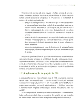 191
O monitoramento ocorre a cada cinco anos, até o final dos contratos de carbono, e
segue a metodologia já descrita, utilizando parcelas permanentes de monitoramento em
número suficiente para alcançar uma precisão de 10% da média ao nível de 90% de
confiança.As variáveis monitoradas são:
•	 remoção líquida de gases-estufa, incluindo a variação no estoque de carbono
na biomassa aérea e subterrânea: o cálculo dessa quantidade requer que se
monitore variáveis dendométricas das áreas plantadas, tais como a altura e
diâmetro à altura do peito das árvores; esses dados, juntamente com valores
tabulados e modelos matemáticos, são utilizados para estimar os estoques de
carbono;
•	 aumento de emissões de gases-estufa por causa da fertilização com nitrogênio
dentro dos limites do projeto: essa quantidade é calculada a partir das quanti-
dades registradas de fertilizante aplicadas nas áreas do projeto, utilizando um
modelo matemático;
•	 vazamentos de gases-estufa por causa do deslocamento de gado para fora das
áreas do projeto, uso de veículos para transporte de pessoal, produtos e realização
de serviços.
Um plano de garantia e controle de qualidade, incluindo medidas independentes das
variáveis monitoradas, verificação da confiabilidade dos dados coletados, da entrada e
arquivamento de dados é utilizado para garantir a integridade dos dados de monitora-
mento. O monitoramento é realizado por pessoal das organizações parceiras do projeto,
e as atividades de verificação previstas no plano de garantia e controle de qualidade são
realizadas por auditores independentes.
12.5 Implementação do projeto de PSA
A restauração florestal teve início de fato em março de 2009, em uma única proprieda-
de rural, onde a área restaurada soma 17,4 ha. No ano de 2010, mais dois produtores
rurais se juntaram ao projeto, contribuindo com mais 66,8 ha, totalizando 84,2 ha em
processo de restauração, a um custo de aproximadamente R$18.000 por hectare. Até
o momento, existem obrigações contratuais para restaurar mais 234,2 ha, até o final
de 2012.
As áreas em processo de restauração são visitadas com frequência e não foram encon-
trados problemas contratuais. Todos os proprietários têm cumprido com suas obrigações
em manter as áreas isoladas de fatores de degradação e em processo de restauração.
12. CORREDOR ECOLÓGICO MONTE PASCOAL–PAU-BRASIL
 