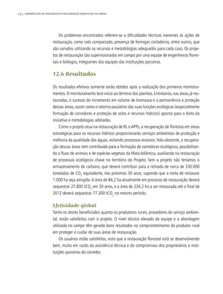 192 experiências de pagamentos por serviços ambientais no brasil
Os problemas encontrados referem-se a dificuldades técnicas inerentes às ações de
restauração, como solo compactado, presença de formigas cortadeiras, entre outros, que
são sanados utilizando os recursos e metodologias adequados para cada caso. Os proje-
tos de restauração são supervisionados em campo por uma equipe de engenheiros flores-
tais e biólogos, integrantes das equipes das instituições parceiras.
12.6 Resultados
Os resultados efetivos somente serão obtidos após a realização dos primeiros monitora-
mentos. O monitoramento terá início ao término dos plantios. Entretanto, nas áreas já res-
tauradas, o sucesso do incremento em volume de biomassa e a permanência e proteção
dessas áreas, assim como o retorno paulatino das suas funções ecológicas (especialmente
formação de corredores e proteção de solos e recursos hídricos) aponta para o êxito da
iniciativa e metodologias adotadas.
Como o projeto atua na restauração de RL eAPPs, a recuperação de florestas em áreas
estratégicas para os recursos hídricos proporcionarão serviços ambientais de produção e
melhoria da qualidade das águas, evitando processos erosivos. Não obstante, a recupera-
ção dessas áreas tem contribuído para a formação de corredores ecológicos, possibilitan-
do o fluxo de animais e de espécies vegetais da Mata Atlântica, auxiliando na restauração
de processos ecológicos chave no território do Projeto. Sem o projeto não teríamos o
armazenamento de carbono, que deverá contribuir para a retirada de cerca de 330.000
toneladas de CO2
equivalente, nos próximos 30 anos, supondo que a meta de restaurar
1.000 ha seja atingida.A área de 84,2 ha atualmente em processo de restauração deverá
sequestrar 27.800 tCO2
em 30 anos, e a área de 234,2 ha a ser restaurada até o final de
2012 deverá sequestrar 77.300 tCO2
no mesmo período.
Efetividade global
Tanto os atores beneficiados quanto os produtores rurais, provedores do serviço ambien-
tal, estão satisfeitos com o projeto. O nível técnico elevado da equipe e a abordagem
utilizada no campo têm gerado bons resultados no comprometimento do produtor rural
em proteger e cuidar de suas áreas de restauração.
Os usuários estão satisfeitos, visto que a restauração florestal está se desenvolvendo
bem, muito em razão da assistência técnica e do compromisso dos proprietários e insti-
tuições parceiras do corredor.
 