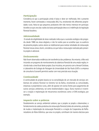 193
Participação
Considerou-se que a participação ainda é baixa e deve ser melhorada. Até o presente
momento, foram contratados e restaurados 84,2 ha, envolvendo três diferentes proprie-
dades rurais. Nota-se que pequenos produtores têm tido menos interesse em participar.
Acredita-se que uma das razões da baixa participação deva-se à indefinição da legislação
florestal brasileira.
Adicionalidade
O estudo de eligibilidade de áreas realizado indica que a sucessão ecológica não progre-
diu desde 1988 nas áreas elegíveis, e não há razões para se acreditar que, na ausência
do presente projeto, outros atores se mobilizariam para realizar atividades de restauração
florestal nessas áreas.Assim, considerou-se que toda a restauração realizada pelo presen-
te projeto é adicional.
Deslocamento
Não foram observadas evidências de transferência dos problemas. No entanto, o IBio está
iniciando um programa de monitoramento da cobertura florestal de uma ampla região, in-
cluindo toda a área focal deste projeto. Essa iniciativa, em parceria com aVeracel Celulose,
o Laboratório de Ecologia de Paisagem da Universidade de São Paulo (USP) e a empresa
de consultoria Econamfi permitirá avaliar com mais precisão essa situação.
Continuidade
A continuidade do projeto baseia-se na consolidação de um mercado de serviços am-
bientais de carbono florestal no Extremo Sul da Bahia, envolvendo as comunidades,
empresas e proprietários rurais, além de apostar em outras fontes para pagamentos de
outros serviços ambientais, tal como biodiversidade e água. Outra maneira é incenti-
var a criação e implantação de mecanismos econômicos como o ICMS-ecológico, por
exemplo.
Impacto sobre a pobreza
Paralelamente ao serviço ambiental carbono, que o projeto se propôs a desenvolver, o
fortalecimento da cadeia produtiva da restauração florestal (coleta de sementes, produção
de mudas e implantação da restauração florestal) e a criação da Cooperativa de Reflo-
restadores da Mata Atlântica, que atua no projeto, contribuem de maneira decisiva para
12. CORREDOR ECOLÓGICO MONTE PASCOAL–PAU-BRASIL
 