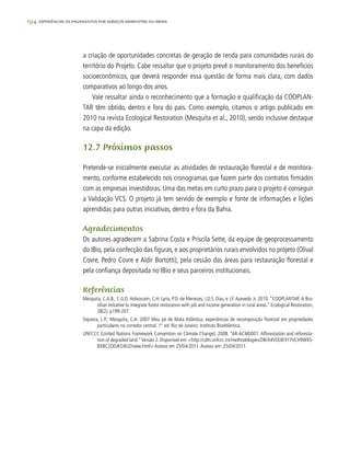 194 experiências de pagamentos por serviços ambientais no brasil
a criação de oportunidades concretas de geração de renda para comunidades rurais do
território do Projeto. Cabe ressaltar que o projeto prevê o monitoramento dos benefícios
socioeconômicos, que deverá responder essa questão de forma mais clara, com dados
comparativos ao longo dos anos.
Vale ressaltar ainda o reconhecimento que a formação e qualificação da COOPLAN-
TAR têm obtido, dentro e fora do país. Como exemplo, citamos o artigo publicado em
2010 na revista Ecological Restoration (Mesquita et al., 2010), sendo inclusive destaque
na capa da edição.
12.7 Próximos passos
Pretende-se inicialmente executar as atividades de restauração florestal e de monitora-
mento, conforme estabelecido nos cronogramas que fazem parte dos contratos firmados
com as empresas investidoras. Uma das metas em curto prazo para o projeto é conseguir
a Validação VCS. O projeto já tem servido de exemplo e fonte de informações e lições
aprendidas para outras iniciativas, dentro e fora da Bahia.
Agradecimentos
Os autores agradecem a Sabrina Costa e Priscila Sette, da equipe de geoprocessamento
do IBio, pela confecção das figuras, e aos proprietários rurais envolvidos no projeto (Olival
Covre, Pedro Covre e Aldir Bortotti), pela cessão das áreas para restauração florestal e
pela confiança depositada no IBio e seus parceiros institucionais.
Referências
Mesquita, C.A.B., C.G.D. Holvorcem, C.H. Lyrio, P.D. de Menezes, J.D.S. Dias, e J.F. Azevedo Jr. 2010. “COOPLANTAR: A Bra-
zilian initiative to integrate forest restoration with job and income generation in rural áreas.” Ecological Restoration,
28(2), p199-207.
Siqueira, L.P.; Mesquita, C.A. 2007 Meu pé de Mata Atlântica: experiências de recomposição florestal em propriedades
particulares no corredor central. 1° ed. Rio de Janeiro: Instituto BioAtlântica.
UNFCCC (United Nations Framework Convention on Climate Change). 2008. “AR-ACM0001: Afforestation and reforesta-
tion of degraded land.”Versão 2. Disponível em: <http://cdm.unfccc.int/methodologies/DB/X4VOLW3Y7IJCH9WXS-
BXBC2Q0JKG9UZ/view.html> Acesso em 25/04/2011.Acesso em: 25/04/2011.
 