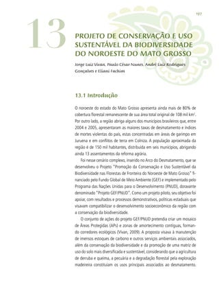 197
13.1 Introdução
O noroeste do estado do Mato Grosso apresenta ainda mais de 80% de
cobertura florestal remanescente de sua área total original de 108 mil km2
.
Por outro lado, a região abriga alguns dos municípios brasileiros que, entre
2004 e 2005, apresentaram as maiores taxas de desmatamento e índices
de mortes violentas do país, estas concentradas em áreas de garimpo em
Juruena e em conflitos de terra em Colniza. A população aproximada da
região é de 150 mil habitantes, distribuída em seis municípios, abrigando
ainda 13 assentamentos da reforma agrária.
Foi nesse cenário complexo, inserido no Arco do Desmatamento, que se
desenvolveu o Projeto “Promoção da Conservação e Uso Sustentável da
Biodiversidade nas Florestas de Fronteira do Noroeste de Mato Grosso” fi-
nanciado pelo Fundo Global de Meio Ambiente (GEF) e implementado pelo
Programa das Nações Unidas para o Desenvolvimento (PNUD), doravante
denominado “Projeto GEF/PNUD”. Como um projeto piloto, seu objetivo foi
apoiar, com resultados e processos demonstrativos, políticas estaduais que
visavam compatibilizar o desenvolvimento socioeconômico da região com
a conservação da biodiversidade.
O conjunto de ações do projeto GEF/PNUD pretendia criar um mosaico
de Áreas Protegidas (APs) e zonas de amortecimento contíguas, forman-
do corredores ecológicos (Vivan, 2009). A proposta visava à manutenção
de imensos estoques de carbono e outros serviços ambientais associados,
além da conservação da biodiversidade e da promoção de uma matriz de
uso do solo mais diversificada e sustentável, considerando que a agricultura
de derruba e queima, a pecuária e a degradação florestal pela exploração
madeireira constituíam os usos principais associados ao desmatamento.
13 PROJETO DE CONSERVAÇÃO E uSO
SUSTENTÁVEL DA BIODIVERSIDADE
DO NOROESTE DO MATO GROSSO
Jorge Luiz Vivan, Paulo César Nunes, André Luiz Rodrigues
Gonçalves e Eliani Fachim
 