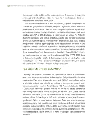 198 experiências de pagamentos por serviços ambientais no brasil
Finalmente, pretendia também facilitar o desenvolvimento de esquemas de pagamento
para serviços ambientais (PSA), com base nos resultados do projeto de avaliação de esto-
ques de carbono em florestas (UNDP, 2001).
Com o aumento da visibilidade do tema PSA no Brasil, o governo matogrossense e a
sociedade em geral, incluindo assentados, indígenas e agricultores, criaram a demanda
para entender e utilizar-se de PSA como uma estratégia complementar. Apesar de al-
guns dos mecanismos de incentivo econômico à conservação existentes no estado serem
uma base para PSA (o ICMS-Ecológico e a experiência de um polo do Pró-Ambiente,
atualmente paralisado), uma política concreta ou projetos para mercado voluntário de
carbono são atualmente apenas potenciais. Dentro desse contexto, esta análise enfocará
principalmente o potencial legado do projeto e seus desdobramentos em termos de uma
base social e ecológica para futuros projetos de PSA na região, como um dos instrumentos
dentro de um conjunto voltado para a conservação da biodiversidade e Redução de Emis-
são de Gases de Efeito Estufa, Desmatamento e Degradação Florestal (REDD+) incluindo
seu manejo sustentável em países em desenvolvimento (REDD+) (CIFOR, 2009). Entre
os desdobramentos, estão a escolha de Cotriguaçu para sediar um projeto piloto sendo
financiado pelo Fundo Vale, e outro encaminhado para o Fundo Amazônia, com foco no
uso sustentável dos castanhais nativos, no município de Juruena.
13.2 Lições do projeto GEF/PNUD
A estratégia de conservar e promover o uso sustentável das florestas e sua biodiversi-
dade estava amparada na existência da base legal do Código Florestal Brasileiro que
regulamentou APs e outras Unidades de Conservação (UCs). A intervenção do projeto
foi orientada, portanto, para estimular um contínuo de corredores em zonas de amor-
tecimento dessas APs – incluindo Terras Indígenas (TIs), Reservas Extrativistas (RESEXs)
e UCs estaduais e federais – que seria formado por um mosaico de usos da terra que
iriam privilegiar (a) florestas nativas protegidas, em Reservas Legais (RLs) e Áreas de
Preservação Permanente (APPs); (b) florestas nativas em manejo florestal madeireiro
adotando práticas de baixo impacto; (c) florestas nativas em recuperação; e (d) sistemas
agroflorestais (SAFs), incluindo sistemas silvipastoris. Esses SAFs foram considerados
para implementação num conceito mais amplo, envolvendo a ideia de integração de
árvores na paisagem produtiva (Dubois, 2008). Isso resultou em sistemas com maior
flexibilidade para adoção, mas com níveis maiores ou menores de complexidade e fun-
cionalidade ecológica, e assim com maior ou menor vocação para a geração de serviços
ambientais.
 