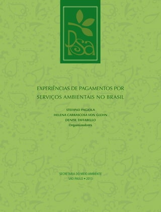 EXPERIÊNCIAS DE Pagamentos por
Serviços Ambientais no Brasil
SECRETARIA DO MEIO AMBIENTE
SÃO PAULO • 2013
Stefano Pagiola
Helena Carrascosa von Glehn
Denise Taffarello
Organizadores
 