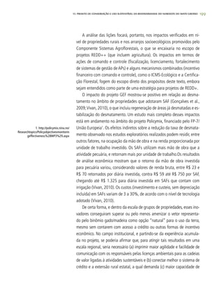 19913. PROJETO DE CONSERVAÇÃO E uSO SUSTENTÁVEL DA BIODIVERSIDADE DO NOROESTE DO MATO GROSSO
A análise das lições focará, portanto, nos impactos verificados em ní-
vel de propriedades rurais e nos arranjos socioecológicos promovidos pelo
Componente Sistemas Agroflorestais, o que se encaixaria no escopo de
projetos REDD++ (que incluem agricultura). Os impactos em termos de
ações de comando e controle (fiscalização, licenciamento, fortalecimento
de sistemas de gestão de APs) e alguns mecanismos combinados (incentivo
financeiro com comando e controle), como o ICMS-Ecológico e a Certifica-
ção Florestal, fogem do escopo direto dos propósitos deste texto, embora
sejam entendidos como parte de uma estratégia para projetos de REDD+.
O impacto do projeto GEF mostrou-se positivo em relação ao desma-
tamento no âmbito de propriedades que adotaram SAF (Gonçalves et al.,
2009;Vivan, 2010), o que incluiu regeneração de áreas já desmatadas e es-
tabilização do desmatamento. Um estudo mais completo desses impactos
está em andamento no âmbito do projeto Policymix, financiado pelo FP-7/
União Europeia1
. Os efeitos indiretos sobre a redução da taxa de desmata-
mento observado nos estudos exploratórios realizados podem residir, entre
outros fatores, na ocupação da mão de obra e na renda proporcionada por
unidade de trabalho investido. Os SAFs utilizam mais mão de obra que a
atividade pecuária, e retornam mais por unidade de trabalho.Os resultados
de análise econômica mostram que o retorno da mão de obra investida
para pecuária variou, considerando valores de renda bruta, entre R$ 23 e
R$ 70 retornados por diária investida, contra R$ 59 até R$ 750 por SAF,
chegando até R$ 1.325 para diária investida em SAFs que contam com
irrigação (Vivan, 2010). Os custos (investimento e custeio, sem depreciação
incluída) em SAFs variam de 3 a 30%, de acordo com o nível de tecnologia
adotado (Vivan, 2010).
De certa forma, e dentro da escala de grupos de propriedades, esses ino-
vadores conseguiram superar ou pelo menos amenizar o vetor representa-
do pelo binômio gado/madeira como opção “natural” para o uso da terra,
mesmo sem contarem com acesso a crédito ou outras formas de incentivo
econômico. No campo institucional, e partindo-se da experiência acumula-
da no projeto, se poderia afirmar que, para atingir tais resultados em uma
escala regional, seria necessário (a) imprimir maior agilidade e facilidade de
comunicação com os responsáveis pelas licenças ambientais para as cadeias
de valor ligadas à atividades sustentáveis e (b) conectar melhor o sistema de
crédito e a extensão rural estatal, a qual demanda (c) maior capacidade de
1. http://policymix.nina.no/
Researchtopics/Policyobjectivesmonitorin
geffectiveness%28WP3%29.aspx
 