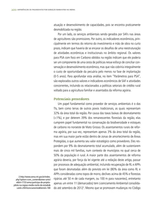 200 experiências de pagamentos por serviços ambientais no brasil
atuação e desenvolvimento de capacidades, pois se encontra praticamente
desmobilizada na região.
Por um lado, os serviços ambientais sendo gerados por SAFs nas áreas
de agricultores são promissores. Por outro, os indicadores econômicos, prin-
cipalmente em termos do retorno do investimento e mão de obra no curto
prazo, indicam que haveria de se encarar os desafios de uma reestruturação
de atividades econômicas e institucionais no âmbito regional. Os valores
para PSA com foco em Carbono obtidos na região indicam que ele poderia
ser um componente de uma cesta de políticas nesse esforço de conciliar con-
servação e desenvolvimento econômico, mas que não cobriria integralmente
o custo de oportunidade da pecuária pelo menos na fase de implantação
(0-5 anos). Para aprofundar esta análise, no item “Parâmetros para PSA”,
são explorados outros valores e indicadores econômicos de SAF e atividades
concorrentes, incluindo os relacionados a políticas setoriais de crédito rural
voltado para a agricultura familiar e assentados da reforma agrária.
Potenciais provedores
Um papel fundamental como provedor de serviços ambientais é o das
TIs, bem como terras de outros povos tradicionais, as quais representam
32% da área total da região. Por causa das taxas baixas de desmatamento
(<1%), e por deterem 39% dos remanescentes florestais da região, elas
cumprem papel fundamental na conservação da biodiversidade e estoques
de carbono no noroeste de Mato Grosso. Os assentamentos rurais de refor-
ma agrária, por sua vez, representam apenas 3% da área total da região,
mas em sua maior parte estão dentro de zonas de amortecimento de Áreas
Protegidas, o que aumenta seu valor estratégico como provedores. Eles res-
pondem por 9% do desmatamento total acumulado, além de sustentarem
mais de cinco mil famílias, num contexto de municípios no qual cerca de
50% da população é rural. A maior parte dos assentamentos de reforma
agrária deveria, por força da lei vigente até a redação deste artigo, passar
por processos de adequação ambiental, incluindo recuperação de RL e APPs
que foram desmatadas além do previsto em lei (80% da área como RL e
APPs consideradas como topos de morro, declives acima de 45% e florestas
ripárias até 50 m de cada margem, ou 100 m para nascentes), entretanto
apenas um entre 11 (demarcados) tem Licenciamento Ambiental consolida-
do até setembro de 20122
. Mesmo que se promovam mudanças no Código
2.http://www.sema.mt.gov.br/index.
php?option=com_content&view=articl
e&id=1733:sema-participa-de-projeto-
piloto-na-regiao-medio-norte-do-estado&
catid=204:licenciamento&Itemid=180
 